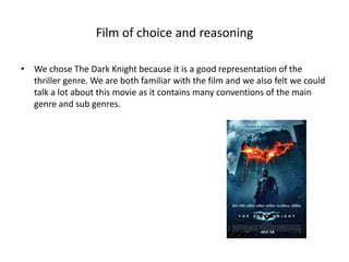 Film of choice and reasoning

• We chose The Dark Knight because it is a good representation of the
  thriller genre. We are both familiar with the film and we also felt we could
  talk a lot about this movie as it contains many conventions of the main
  genre and sub genres.
 