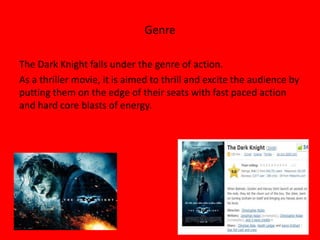 Genre

The Dark Knight falls under the genre of action.
As a thriller movie, it is aimed to thrill and excite the audience by
putting them on the edge of their seats with fast paced action
and hard core blasts of energy.
 