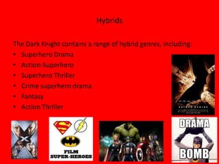 Hybrids

The Dark Knight contains a range of hybrid genres, including:
• Superhero Drama
• Action-Superhero
• Superhero Thriller
• Crime superhero drama
• Fantasy
• Action Thriller
 