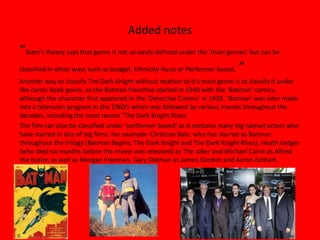 Added notes
“Stam’s theory says that genre is not so easily defined under the ‘main genres’ but can be
classified in other ways such as budget, Ethnicity focus or Performer based. ”
Another way to classify The Dark Knight without relation to it’s main genre is to classify it under
the comic book genre, as the Batman franchise started in 1940 with the ‘Batman’ comics,
although the character first appeared in the ‘Detective Comics’ in 1939. ‘Batman’ was later made
into a television program in the 1960’s which was followed by various movies throughout the
decades, including the most recent ‘The Dark Knight Rises’.
The film can also be classified under ‘performer based’ as it contains many big named actors who
have starred in lots of big films. For example: Christian Bale, who has starred as Batman
throughout the trilogy (Batman Begins, The Dark Knight and The Dark Knight Rises), Heath Ledger
(who died six months before the movie was released) as The Joker and Michael Caine as Alfred
the butler, as well as Morgan Freeman, Gary Oldman as James Gordon and Aaron Eckhart.
 