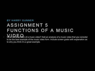 A S S I G N M E N T 5
F U N C T I O N S O F A M U S I C
V I D E O
B Y H A R R Y G U N N E R
• What is the function of a music video? Add an analysis of a music video that you consider
to be the best example of the music video form. Include screen grabs with explanation as
to why you think it’s a great example.
 