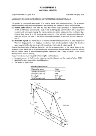 ASSIGNMENT 5 
INDIVIDUAL PROJECT 3 
 
Assignment Date : 10 April, 2015                            Due Date : 24 April, 2015 
 
ASSIGNMENT ON USING FINITE ELEMENT SOFTWARE (TO BE DONE INDIVIDUALLY) 
 
This  project  is  concerned  with  design  of  a  bicycle  frame  using  aluminum  tubes.  The  schematic 
dimensions of the bicycle are shown below. The following two load cases should be considered. 
(a)  Vertical loads: When an adult rides the bike, the nominal load is estimated as a downward load 
of 900 N at the seat position and a load of 300 N at the pedal crank location. When a dynamic 
environment  is  simulated  using  the  static  analysis,  the  static  loads  are  often  multiplied  by  a 
dynamic load factor G. In this design project, use G = 2. Use ball‐joint boundary conditions for 
the front dropout (location 1) and sliding boundary conditions for the rear dropouts (location 5 
and 6). 
(b)  Horizontal impact: The frame should be able to withstand a horizontal load of 1000 N applied to 
the front dropout with rear dropouts constrained from any translational motion. For this load 
case, assume the front dropout can only move in the horizontal direction. Use G = 2. 
Choose aluminum tubes of various diameters for the various members of the frame shown in the 
figure such that the bicycle is as light as possible. The minimum outside diameter is 12 mm and the 
wall thickness is 2 mm. In addition to the dynamic load factor, use a safety factor of 1.5. Use failure 
stress criterion base on yielding. 
In your report, you must include the following for each load case: 
1.  For each member of the frame the maximum combined stress and the margin of safety (M.S.). 
2.  Nodal deflections at each joint should be given. 
3.  The weight of your frame. 
 
  Properties of Aluminum 
Material property  Value 
Young’s Modulus (E)  70 GPa 
Poisson’s Ratio (ν)  0.33 
Density (ρ)  2580 kg/m3
 
Yield Strength (σY)  210 MPa 
 
 
 