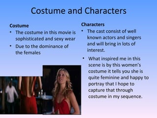 Costume and Characters
Costume                          Characters
• The costume in this movie is   • The cast consist of well
  sophisticated and sexy wear      known actors and singers
• Due to the dominance of          and will bring in lots of
  the females                      interest.
                                 • What inspired me in this
                                   scene is by this women’s
                                   costume it tells you she is
                                   quite feminine and happy to
                                   portray that I hope to
                                   capture that through
                                   costume in my sequence.
 