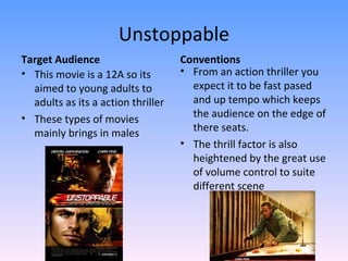 Unstoppable
Target Audience                     Conventions
• This movie is a 12A so its        • From an action thriller you
  aimed to young adults to            expect it to be fast pased
  adults as its a action thriller     and up tempo which keeps
• These types of movies               the audience on the edge of
  mainly brings in males              there seats.
                                    • The thrill factor is also
                                      heightened by the great use
                                      of volume control to suite
                                      different scene
 