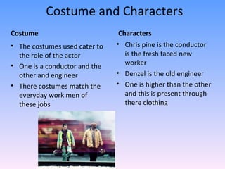 Costume and Characters
Costume                         Characters
• The costumes used cater to   • Chris pine is the conductor
  the role of the actor           is the fresh faced new
• One is a conductor and the      worker
  other and engineer           • Denzel is the old engineer
• There costumes match the     • One is higher than the other
  everyday work men of            and this is present through
  these jobs                      there clothing
 
