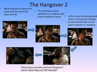 •
                            The Hangover 2
    What inspired me about this
    scene was the use of the    •   This technique works
    close up shot                   perfectly as it captures the
                                    actors emotions clearly •      In this scene the back ground
                                                                   music is not present leaving
                                                                   to concentrate fully on the
                                                                   actors reaction or emotions




                     http://www.youtube.com/user/hangover?
                     blend=1&ob=4#p/u/2/7BTn8fyHQZY
 