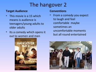 The hangover 2
Target Audience                 Conventions
• This movie is a 15 which      • From a comedy you expect
  means is audience is            to laugh and feel
  teenagers/young adults to       comfortable maybe
  older adults                    sometimes an
• Its a comedy which opens it     uncomfortable moments
  out to women and men            but all round entertained
 