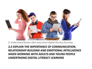 3.2 EXPLAIN THE IMPORTANCE OF COMMUNICATION,
RELATIONSHIP BUILDING AND EMOTIONAL INTELLIGENCE
WHEN WORKING WITH ADULTS AND YOUNG PEOPLE
UNDERTAKING DIGITAL LITERACY LEARNING
3. Understand factors that may assist digital literacy learning
 