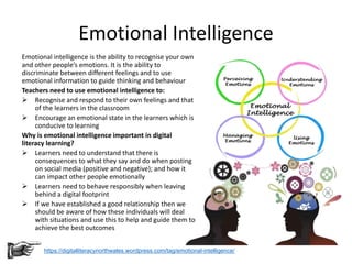 Emotional Intelligence
Emotional intelligence is the ability to recognise your own
and other people’s emotions. It is the ability to
discriminate between different feelings and to use
emotional information to guide thinking and behaviour
Teachers need to use emotional intelligence to:
 Recognise and respond to their own feelings and that
of the learners in the classroom
 Encourage an emotional state in the learners which is
conducive to learning
Why is emotional intelligence important in digital
literacy learning?
 Learners need to understand that there is
consequences to what they say and do when posting
on social media (positive and negative); and how it
can impact other people emotionally
 Learners need to behave responsibly when leaving
behind a digital footprint
 If we have established a good relationship then we
should be aware of how these individuals will deal
with situations and use this to help and guide them to
achieve the best outcomes
https://digitalliteracynorthwales.wordpress.com/tag/emotional-intelligence/
 
