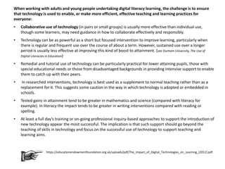 When working with adults and young people undertaking digital literacy learning, the challenge is to ensure
that technology is used to enable, or make more efficient, effective teaching and learning practices for
everyone:
• Collaborative use of technology (in pairs or small groups) is usually more effective than individual use,
though some learners, may need guidance in how to collaborate effectively and responsibly.
• Technology can be as powerful as a short but focused intervention to improve learning, particularly when
there is regular and frequent use over the course of about a term. However, sustained use over a longer
period is usually less effective at improving this kind of boost to attainment. (see Durham University, The Use of
Digital Literacies in Education)
• Remedial and tutorial use of technology can be particularly practical for lower attaining pupils, those with
special educational needs or those from disadvantaged backgrounds in providing intensive support to enable
them to catch up with their peers.
• In researched interventions, technology is best used as a supplement to normal teaching rather than as a
replacement for it. This suggests some caution in the way in which technology is adopted or embedded in
schools.
• Tested gains in attainment tend to be greater in mathematics and science (compared with literacy for
example). In literacy the impact tends to be greater in writing interventions compared with reading or
spelling.
• At least a full day’s training or on-going professional inquiry-based approaches to support the introduction of
new technology appear the most successful. The implication is that such support should go beyond the
teaching of skills in technology and focus on the successful use of technology to support teaching and
learning aims.
https://educationendowmentfoundation.org.uk/uploads/pdf/The_Impact_of_Digital_Technologies_on_Learning_(2012).pdf
 