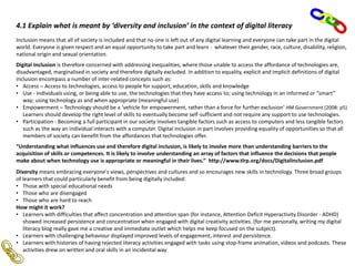 4.1 Explain what is meant by ‘diversity and inclusion’ in the context of digital literacy
Inclusion means that all of society is included and that no one is left out of any digital learning and everyone can take part in the digital
world. Everyone is given respect and an equal opportunity to take part and learn - whatever their gender, race, culture, disability, religion,
national origin and sexual orientation.
Digital Inclusion is therefore concerned with addressing inequalities, where those unable to access the affordance of technologies are,
disadvantaged, marginalised in society and therefore digitally excluded. In addition to equality, explicit and implicit definitions of digital
inclusion encompass a number of inter-related concepts such as:
• Access – Access to technologies, access to people for support, education, skills and knowledge
• Use - Individuals using, or being able to use, the technologies that they have access to; using technology in an informed or “smart”
way; using technology as and when appropriate (meaningful use)
• Empowerment – Technology should be a ‘vehicle for empowerment, rather than a force for further exclusion’ HM Government (2008: p5)
Learners should develop the right level of skills to eventually become self-sufficient and not require any support to use technologies.
• Participation - Becoming a full participant in our society involves tangible factors such as access to computers and less tangible factors
such as the way an individual interacts with a computer. Digital inclusion in part involves providing equality of opportunities so that all
members of society can benefit from the affordances that technologies offer.
“Understanding what influences use and therefore digital inclusion, is likely to involve more than understanding barriers to the
acquisition of skills or competences. It is likely to involve understanding an array of factors that influence the decisions that people
make about when technology use is appropriate or meaningful in their lives.” http://www.tlrp.org/docs/DigitalInclusion.pdf
Diversity means embracing everyone's views, perspectives and cultures and so encourages new skills in technology. Three broad groups
of learners that could particularly benefit from being digitally included:
• Those with special educational needs
• Those who are disengaged
• Those who are hard to reach
How might it work?
• Learners with difficulties that affect concentration and attention span (for instance, Attention Deficit Hyperactivity Disorder - ADHD)
showed increased persistence and concentration when engaged with digital creativity activities. (for me personally, writing my digital
literacy blog really gave me a creative and immediate outlet which helps me keep focused on the subject).
• Learners with challenging behaviour displayed improved levels of engagement, interest and persistence.
• Learners with histories of having rejected literacy activities engaged with tasks using stop-frame animation, videos and podcasts. These
activities drew on written and oral skills in an incidental way
 
