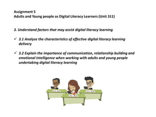 3. Understand factors that may assist digital literacy learning
 3.1 Analyse the characteristics of effective digital literacy learning
delivery
 3.2 Explain the importance of communication, relationship building and
emotional intelligence when working with adults and young people
undertaking digital literacy learning
Assignment 5
Adults and Young people as Digital Literacy Learners (Unit 311)
 