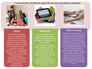 Venue
Accessible and suitable-
It must be suitable for all
learners; must be able to
easily access the building,
aids such as automatic doors,
wheelchair access or ramps
must be readily available to
provide an inclusive
environment, not being able
to easily access the building
will prevent any learning
from taking place.
Technology ready (WiFi);
supportive technology to
help with learners who may
have learning
difficulties/needs.
Resources
Must be suitable to the
course and to the delivery.
Equipment or programs such
as PowerPoint should be clear
for all students.
Wi-Fi should be available
when using Apps. which will
enhance the learning
experience. If the Wi-Fi
cannot be used at all times
this can impact the learning,
create a restless
environment and mean
learners losing interest in an
otherwise useful learning
experience.
Effective Planning
Must be in place prior to the start of
any session, it is this planning that
supports the session and improves
the confidence of the teacher and
the learners. An example of this is
checking that the Wi-Fi is available
and has a strong enough signal to be
using the planned resources. If using
portable digital equipment then this
should be kept charged, a back
battery may be made available tor
points of charge. Likewise the digital
technologies should be used to
support the session not overrun it,
the learning outcomes, aims and
objectives should all be adhered to
and covered and the technologies
should be viewed as enhancing this
practice.
7 characteristics of effective digital literacy learning delivery, explained
 