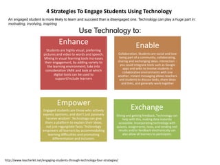 http://www.teacherkit.net/engaging-students-through-technology-four-strategies/
4 Strategies To Engage Students Using Technology
An engaged student is more likely to learn and succeed than a disengaged one. Technology can play a huge part in:
motivating, involving, inspiring
Use Technology to:
Enhance
Students are highly visual, preferring
pictures and video to words and speech.
Mixing in visual learning tools increases
their engagement, by adding variety to
the learning environment; take into
consideration VARK and look at which
digital tools can be used to
support/include learners
Enable
Collaboration. Students are social and love
being part of a community, collaborating,
sharing and exchanging ideas. Interaction -
you could integrate tools such as Google
apps and wikis to involve students in
collaborative environments with one
another. Instant messaging allows teachers
and students to discuss tasks, share ideas
and links, and generally work together
Empower
Engaged students are those who actively
express opinions, and don’t just passively
‘receive wisdom’. Technology can give
them a platform to explain their ideas,
not just regurgitate facts. Technology
empowers all learners by accommodating
learning difficulties and promoting
differentiation and inclusion.
Exchange
Giving and getting feedback. Technology can
help with this, making data instantly
accessible. Incorporating technology with
quizzes, assignments, tests, and sending test
results and/or feedback electronically can
also allow all learners to participate.
 