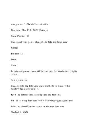 Assignment 5: Multi-Classification
Due date: Mar 13th, 2020 (Friday)
Total Points: 100
Please put your name, student ID, date and time here
Name:
Student ID:
Date:
Time:
In this assignment, you will investigate the handwritten digits
dataset.
Sample images:
Please apply the folowing eight methods to classify the
handwritten digits dataset.
Split the dataset into training sets and test sets
Fit the training data sets to the following eight algorithms
Print the classification report on the test data sets
Method 1: KNN
 