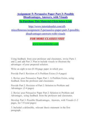 Assignment 5: Persuasive Paper Part 3: Possible
Disadvantages, Answers, with Visuals
To Purchase This Material Click below Link
http://www.tutorialoutlet.com/all-
miscellaneous/assignment-5-persuasive-paper-part-3-possible-
disadvantages-answers-with-visuals
FOR MORE CLASSES VISIT
www.tutorialoutlet.com
Using feedback from your professor and classmates, revise Parts 1
and 2, and add Part 3. Plan to include visuals to illustrate the
advantages of your proposed solution.
Write an eight to ten (8-10) page paper in which you:
Provide Part I: Revision of A Problem Exists (3-4 pages)
1. Revise your Persuasive Paper Part 1: A Problem Exists, using
feedback from the professor and classmates.
Provide Part 2: Revision of Part 2: Solution to Problem and
Advantages (3-4 pages)
2. Revise your Persuasive Paper Part 2: Solution to Problem and
Advantages, using feedback from the professor and classmates.
Develop Part 3: Possible Disadvantages, Answers, with Visuals (1-2
pages, for 7-9 total pages)
3. Included a defensible, relevant thesis statement in the first
paragraph.
 