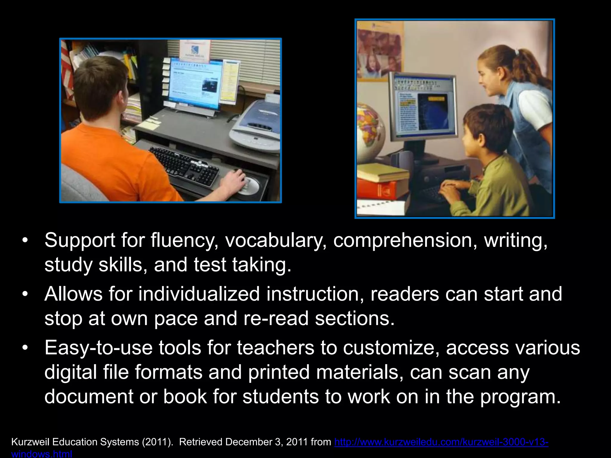• Support for fluency, vocabulary, comprehension, writing,
    study skills, and test taking.
  • Allows for individualized instruction, readers can start and
    stop at own pace and re-read sections.
  • Easy-to-use tools for teachers to customize, access various
    digital file formats and printed materials, can scan any
    document or book for students to work on in the program.

Kurzweil Education Systems (2011). Retrieved December 3, 2011 from http://www.kurzweiledu.com/kurzweil-3000-v13-
windows.html
 