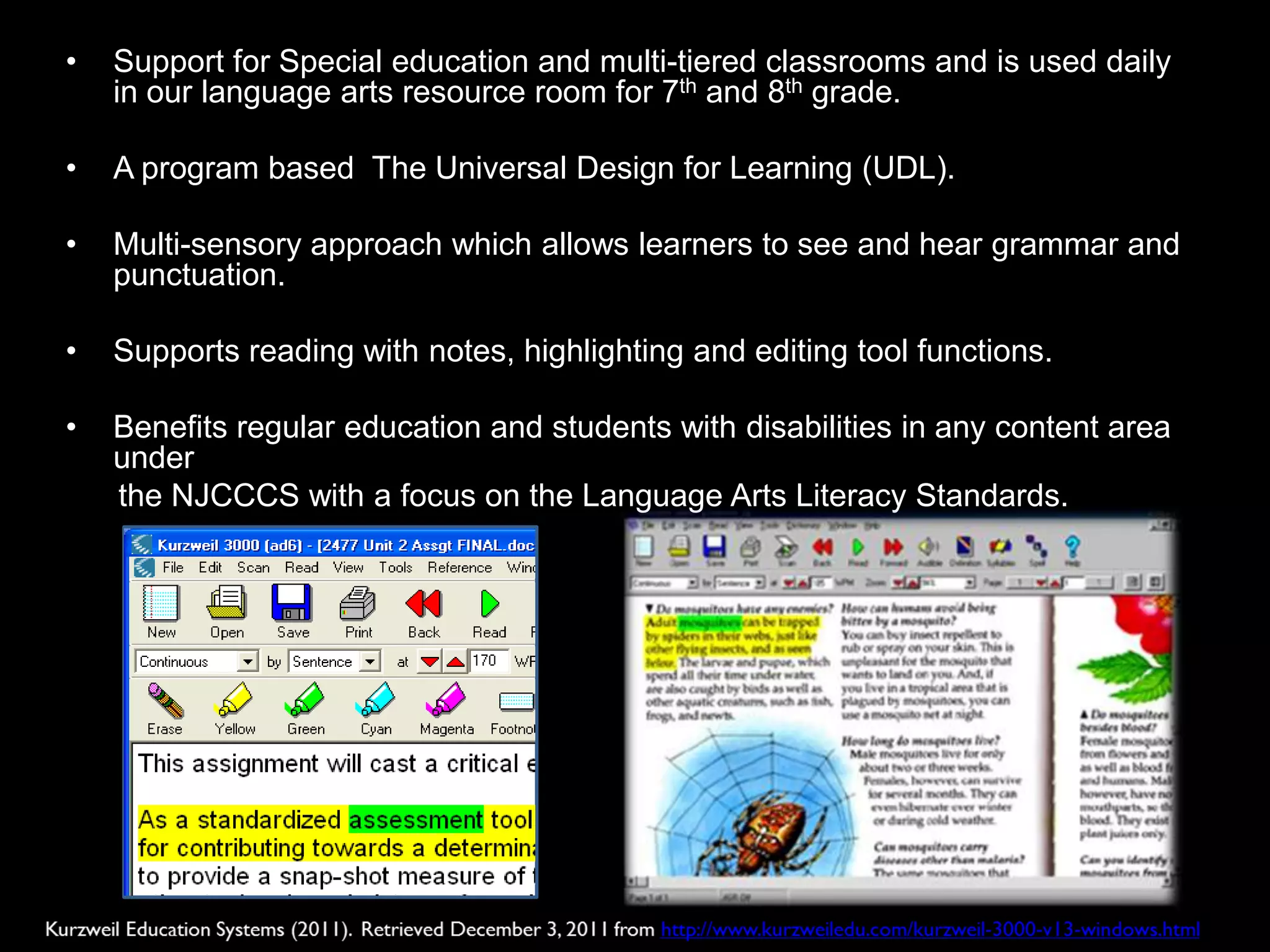 •   Support for Special education and multi-tiered classrooms and is used daily
    in our language arts resource room for 7th and 8th grade.

•   A program based The Universal Design for Learning (UDL).

•   Multi-sensory approach which allows learners to see and hear grammar and
    punctuation.

•   Supports reading with notes, highlighting and editing tool functions.

•   Benefits regular education and students with disabilities in any content area
    under
    the NJCCCS with a focus on the Language Arts Literacy Standards.
 