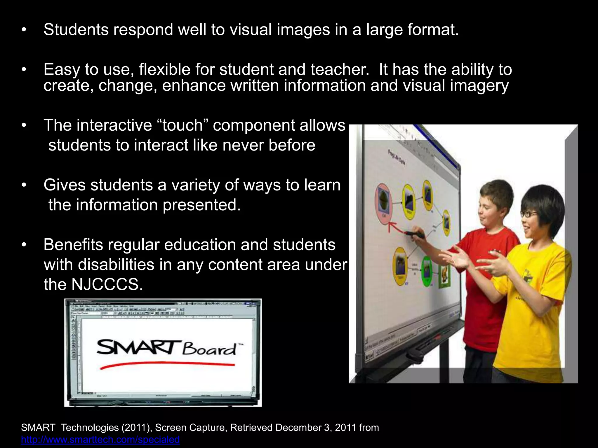 • Students respond well to visual images in a large format.

• Easy to use, flexible for student and teacher. It has the ability to
  create, change, enhance written information and visual imagery

• The interactive “touch” component allows
  students to interact like never before

• Gives students a variety of ways to learn
  the information presented.

• Benefits regular education and students
  with disabilities in any content area under
  the NJCCCS.




SMART Technologies (2011), Screen Capture, Retrieved December 3, 2011 from
http://www.smarttech.com/specialed
 