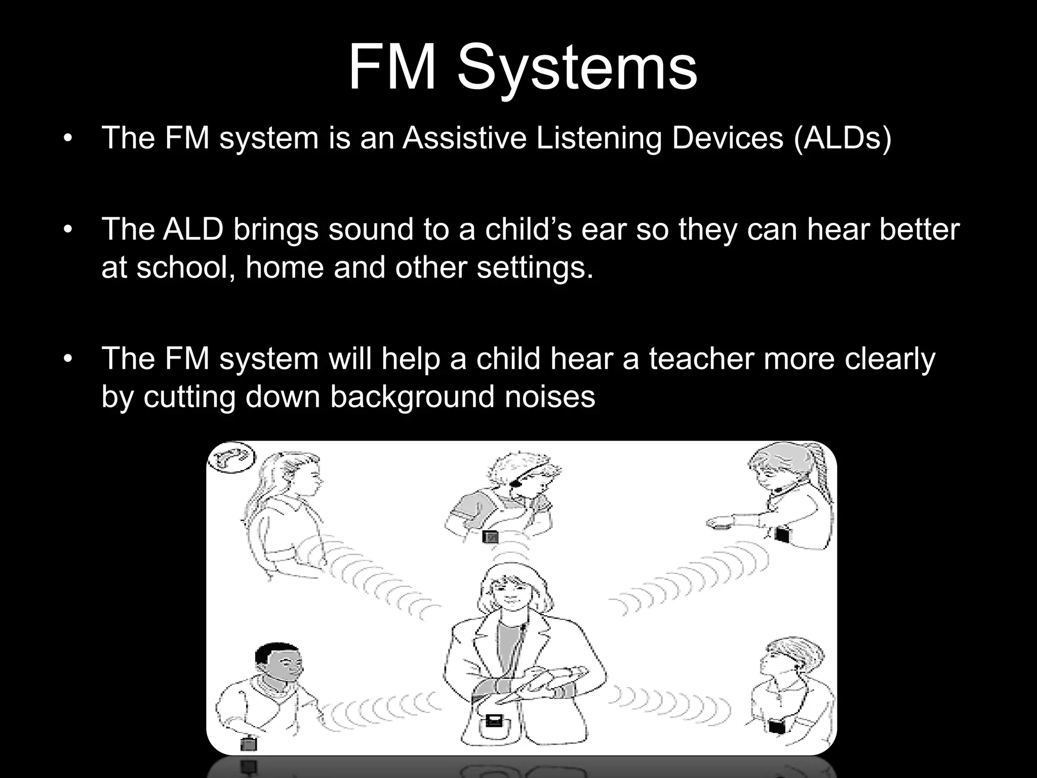 FM Systems
• The FM system is an Assistive Listening Devices (ALDs)

• The ALD brings sound to a child’s ear so they can hear better
  at school, home and other settings.

• The FM system will help a child hear a teacher more clearly
  by cutting down background noises
 
