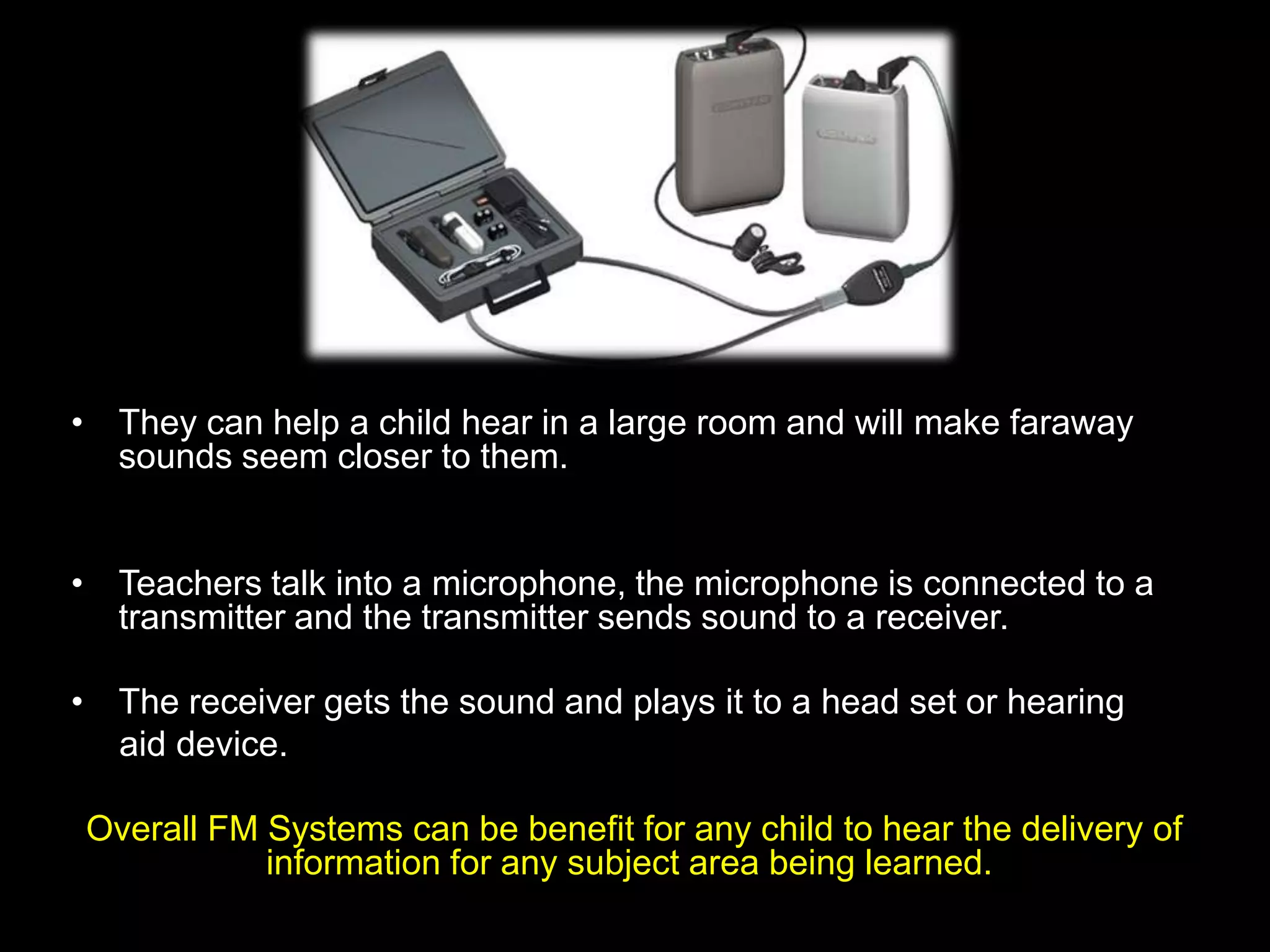• They can help a child hear in a large room and will make faraway
  sounds seem closer to them.


• Teachers talk into a microphone, the microphone is connected to a
  transmitter and the transmitter sends sound to a receiver.

• The receiver gets the sound and plays it to a head set or hearing
  aid device.

Overall FM Systems can be benefit for any child to hear the delivery of
           information for any subject area being learned.
 