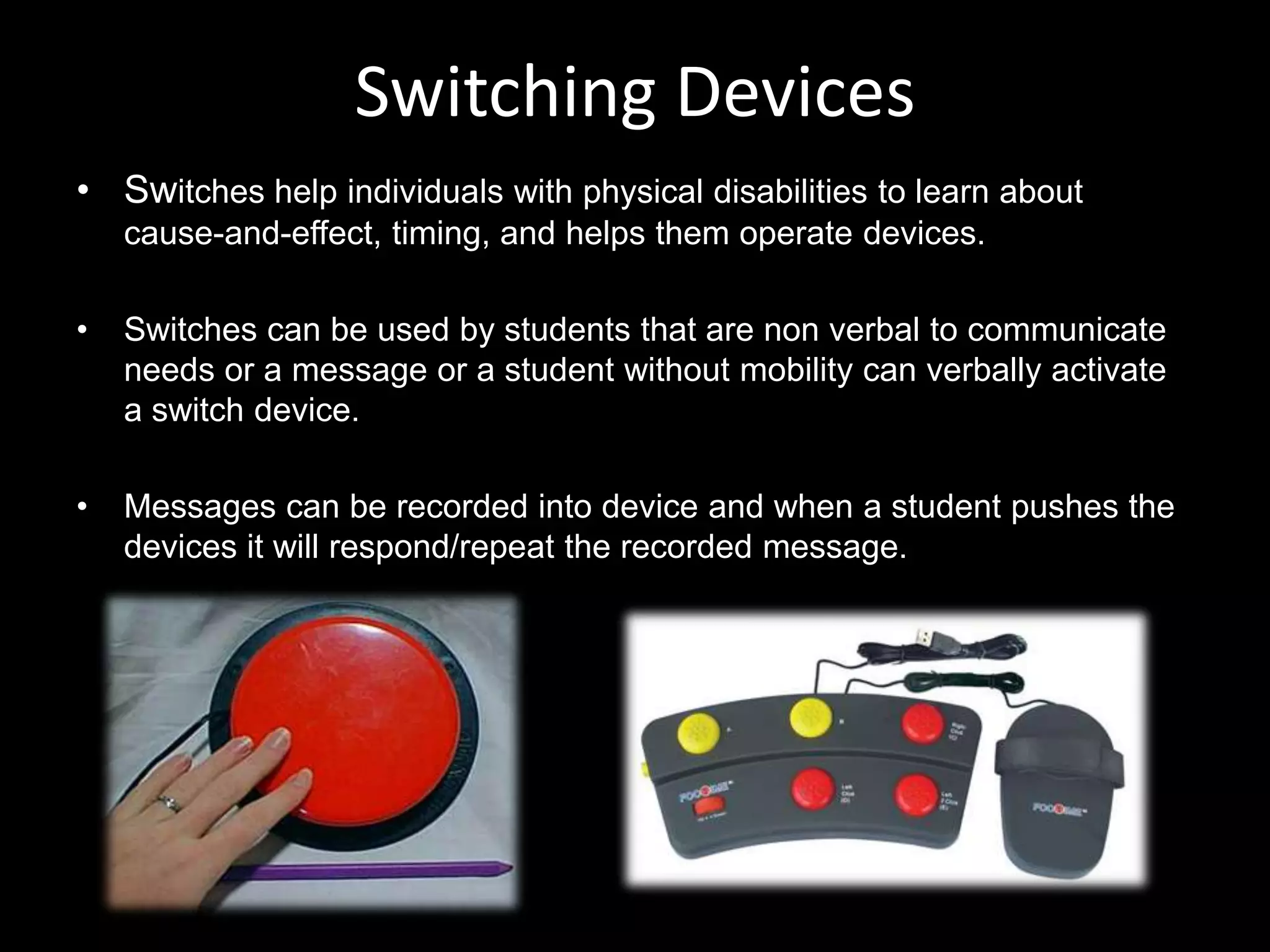 Switching Devices
• Switches help individuals with physical disabilities to learn about
    cause-and-effect, timing, and helps them operate devices.

•   Switches can be used by students that are non verbal to communicate
    needs or a message or a student without mobility can verbally activate
    a switch device.

•   Messages can be recorded into device and when a student pushes the
    devices it will respond/repeat the recorded message.
 