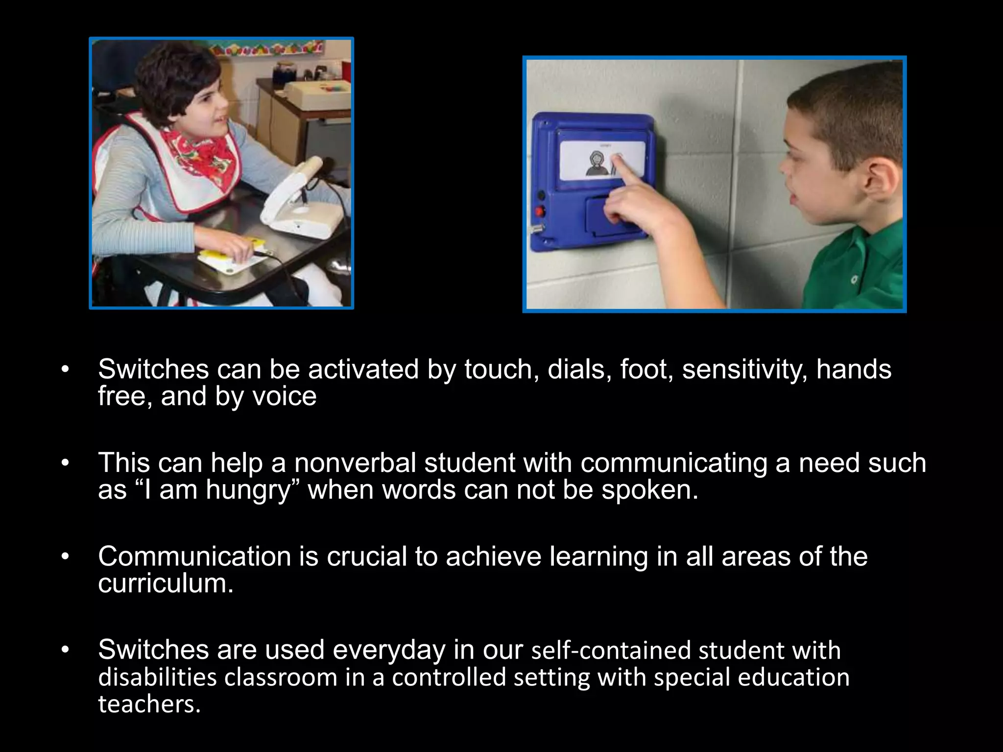• Switches can be activated by touch, dials, foot, sensitivity, hands
  free, and by voice

• This can help a nonverbal student with communicating a need such
  as “I am hungry” when words can not be spoken.

• Communication is crucial to achieve learning in all areas of the
  curriculum.

• Switches are used everyday in our self-contained student with
  disabilities classroom in a controlled setting with special education
  teachers.
 