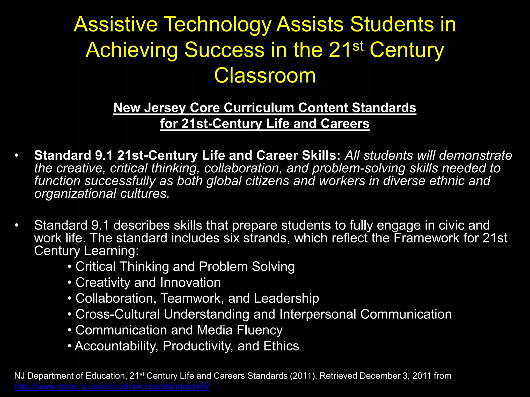 Assistive Technology Assists Students in
               Achieving Success in the 21st Century
                            Classroom
                        New Jersey Core Curriculum Content Standards
                              for 21st-Century Life and Careers

•   Standard 9.1 21st-Century Life and Career Skills: All students will demonstrate
    the creative, critical thinking, collaboration, and problem-solving skills needed to
    function successfully as both global citizens and workers in diverse ethnic and
    organizational cultures.

•   Standard 9.1 describes skills that prepare students to fully engage in civic and
    work life. The standard includes six strands, which reflect the Framework for 21st
    Century Learning:
          • Critical Thinking and Problem Solving
          • Creativity and Innovation
          • Collaboration, Teamwork, and Leadership
          • Cross-Cultural Understanding and Interpersonal Communication
          • Communication and Media Fluency
          • Accountability, Productivity, and Ethics

NJ Department of Education, 21st Century Life and Careers Standards (2011). Retrieved December 3, 2011 from
http://www.state.nj.us/education/cccs/standards/9/
 