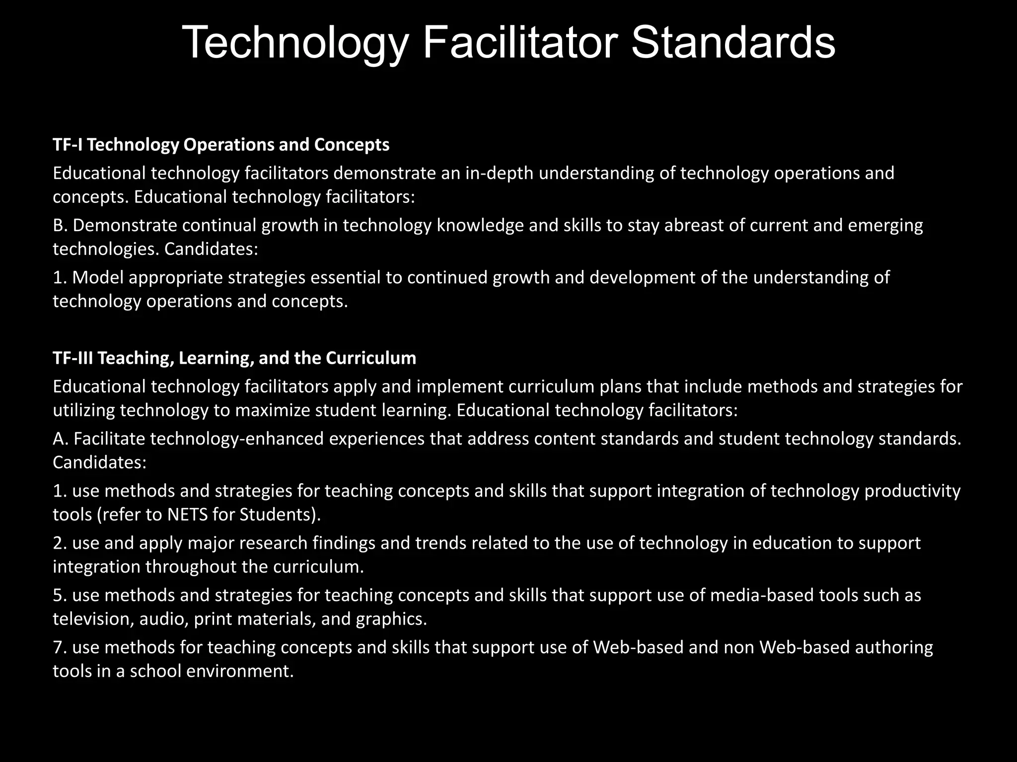 Technology Facilitator Standards

TF-I Technology Operations and Concepts
Educational technology facilitators demonstrate an in-depth understanding of technology operations and
concepts. Educational technology facilitators:
B. Demonstrate continual growth in technology knowledge and skills to stay abreast of current and emerging
technologies. Candidates:
1. Model appropriate strategies essential to continued growth and development of the understanding of
technology operations and concepts.

TF-III Teaching, Learning, and the Curriculum
Educational technology facilitators apply and implement curriculum plans that include methods and strategies for
utilizing technology to maximize student learning. Educational technology facilitators:
A. Facilitate technology-enhanced experiences that address content standards and student technology standards.
Candidates:
1. use methods and strategies for teaching concepts and skills that support integration of technology productivity
tools (refer to NETS for Students).
2. use and apply major research findings and trends related to the use of technology in education to support
integration throughout the curriculum.
5. use methods and strategies for teaching concepts and skills that support use of media-based tools such as
television, audio, print materials, and graphics.
7. use methods for teaching concepts and skills that support use of Web-based and non Web-based authoring
tools in a school environment.
 