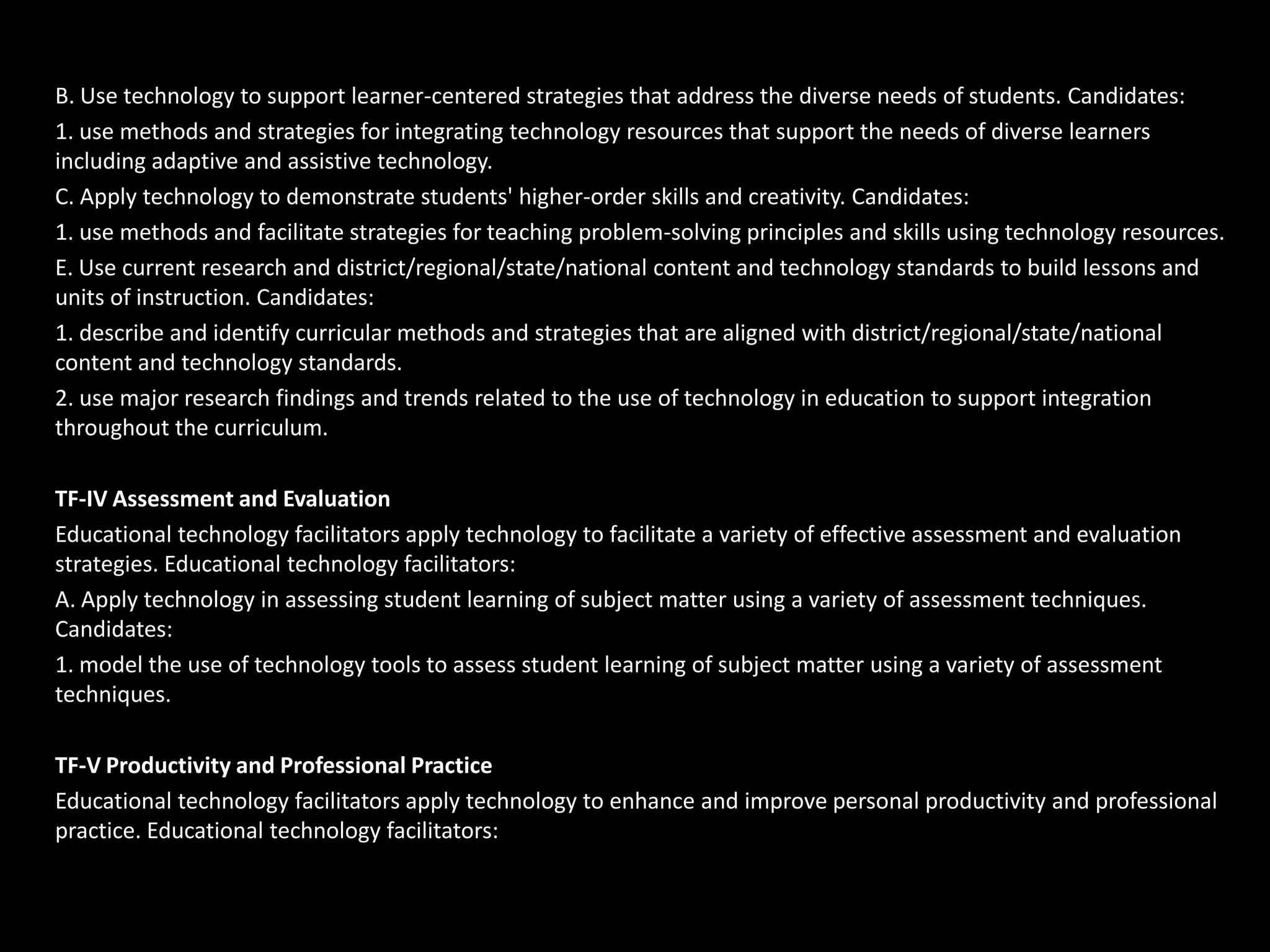B. Use technology to support learner-centered strategies that address the diverse needs of students. Candidates:
1. use methods and strategies for integrating technology resources that support the needs of diverse learners
including adaptive and assistive technology.
C. Apply technology to demonstrate students' higher-order skills and creativity. Candidates:
1. use methods and facilitate strategies for teaching problem-solving principles and skills using technology resources.
E. Use current research and district/regional/state/national content and technology standards to build lessons and
units of instruction. Candidates:
1. describe and identify curricular methods and strategies that are aligned with district/regional/state/national
content and technology standards.
2. use major research findings and trends related to the use of technology in education to support integration
throughout the curriculum.

TF-IV Assessment and Evaluation
Educational technology facilitators apply technology to facilitate a variety of effective assessment and evaluation
strategies. Educational technology facilitators:
A. Apply technology in assessing student learning of subject matter using a variety of assessment techniques.
Candidates:
1. model the use of technology tools to assess student learning of subject matter using a variety of assessment
techniques.

TF-V Productivity and Professional Practice
Educational technology facilitators apply technology to enhance and improve personal productivity and professional
practice. Educational technology facilitators:
 
