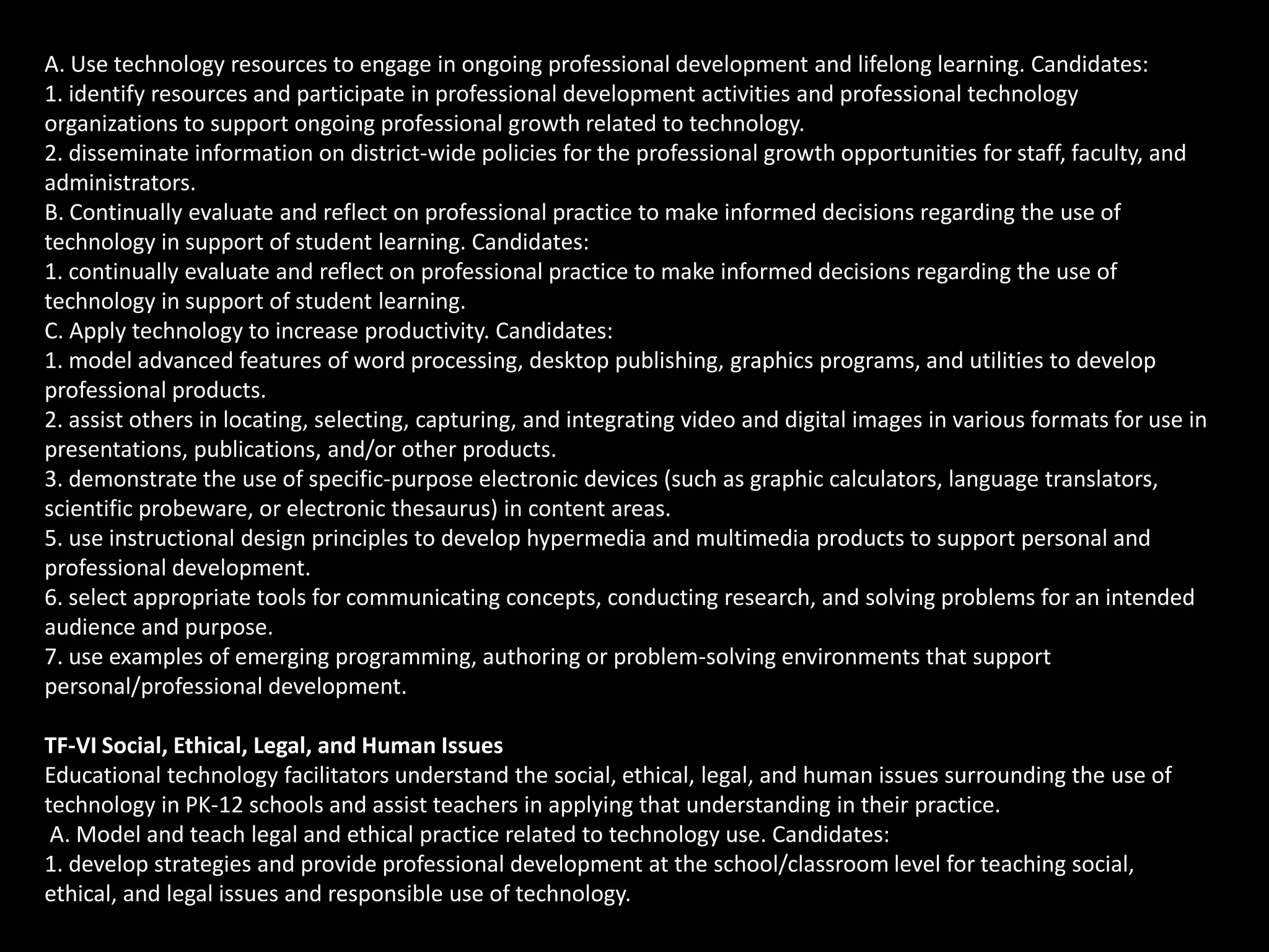 A. Use technology resources to engage in ongoing professional development and lifelong learning. Candidates:
1. identify resources and participate in professional development activities and professional technology
organizations to support ongoing professional growth related to technology.
2. disseminate information on district-wide policies for the professional growth opportunities for staff, faculty, and
administrators.
B. Continually evaluate and reflect on professional practice to make informed decisions regarding the use of
technology in support of student learning. Candidates:
1. continually evaluate and reflect on professional practice to make informed decisions regarding the use of
technology in support of student learning.
C. Apply technology to increase productivity. Candidates:
1. model advanced features of word processing, desktop publishing, graphics programs, and utilities to develop
professional products.
2. assist others in locating, selecting, capturing, and integrating video and digital images in various formats for use in
presentations, publications, and/or other products.
3. demonstrate the use of specific-purpose electronic devices (such as graphic calculators, language translators,
scientific probeware, or electronic thesaurus) in content areas.
5. use instructional design principles to develop hypermedia and multimedia products to support personal and
professional development.
6. select appropriate tools for communicating concepts, conducting research, and solving problems for an intended
audience and purpose.
7. use examples of emerging programming, authoring or problem-solving environments that support
personal/professional development.

TF-VI Social, Ethical, Legal, and Human Issues
Educational technology facilitators understand the social, ethical, legal, and human issues surrounding the use of
technology in PK-12 schools and assist teachers in applying that understanding in their practice.
 A. Model and teach legal and ethical practice related to technology use. Candidates:
1. develop strategies and provide professional development at the school/classroom level for teaching social,
ethical, and legal issues and responsible use of technology.
 