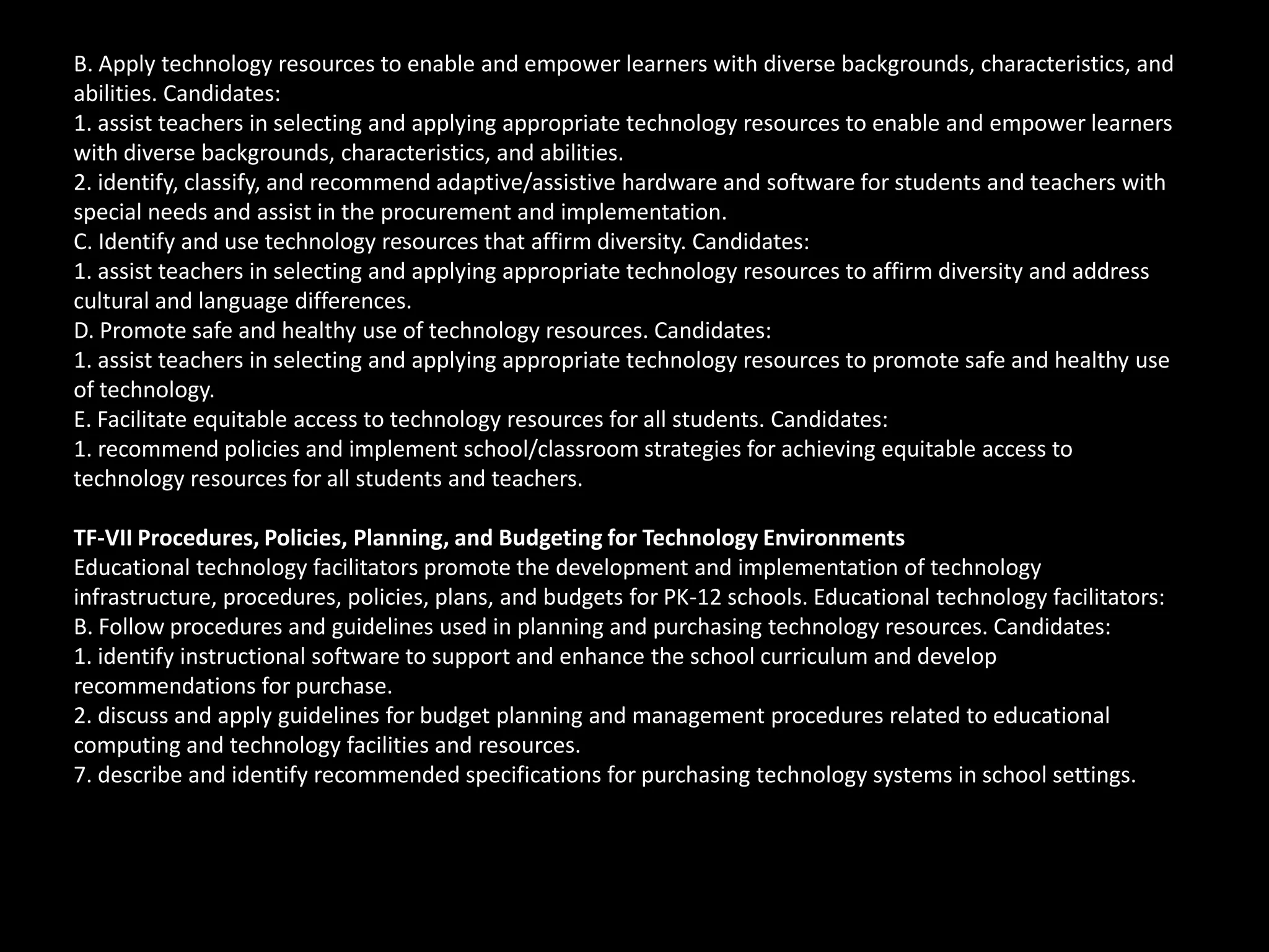 B. Apply technology resources to enable and empower learners with diverse backgrounds, characteristics, and
abilities. Candidates:
1. assist teachers in selecting and applying appropriate technology resources to enable and empower learners
with diverse backgrounds, characteristics, and abilities.
2. identify, classify, and recommend adaptive/assistive hardware and software for students and teachers with
special needs and assist in the procurement and implementation.
C. Identify and use technology resources that affirm diversity. Candidates:
1. assist teachers in selecting and applying appropriate technology resources to affirm diversity and address
cultural and language differences.
D. Promote safe and healthy use of technology resources. Candidates:
1. assist teachers in selecting and applying appropriate technology resources to promote safe and healthy use
of technology.
E. Facilitate equitable access to technology resources for all students. Candidates:
1. recommend policies and implement school/classroom strategies for achieving equitable access to
technology resources for all students and teachers.

TF-VII Procedures, Policies, Planning, and Budgeting for Technology Environments
Educational technology facilitators promote the development and implementation of technology
infrastructure, procedures, policies, plans, and budgets for PK-12 schools. Educational technology facilitators:
B. Follow procedures and guidelines used in planning and purchasing technology resources. Candidates:
1. identify instructional software to support and enhance the school curriculum and develop
recommendations for purchase.
2. discuss and apply guidelines for budget planning and management procedures related to educational
computing and technology facilities and resources.
7. describe and identify recommended specifications for purchasing technology systems in school settings.
 