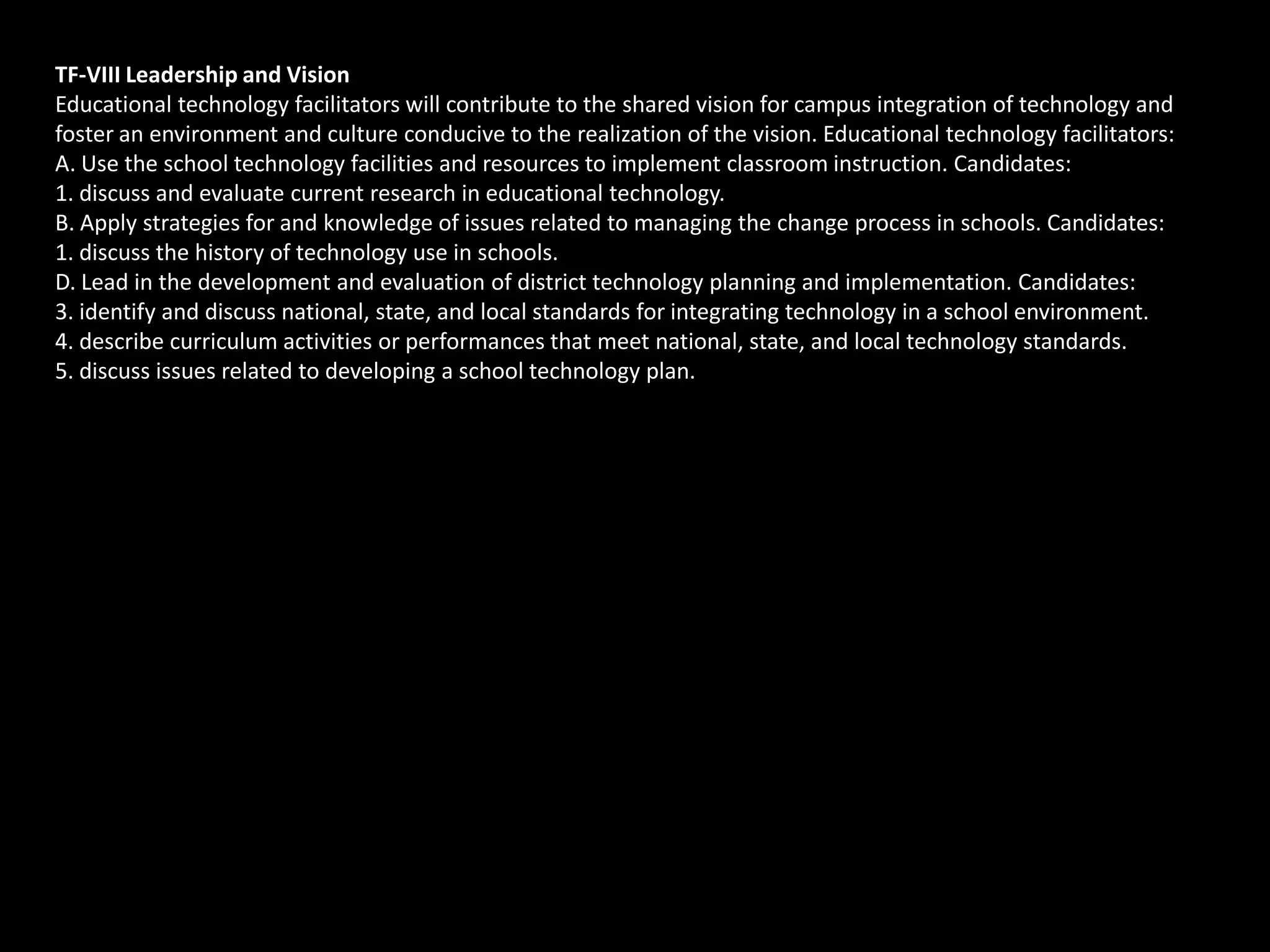 TF-VIII Leadership and Vision
Educational technology facilitators will contribute to the shared vision for campus integration of technology and
foster an environment and culture conducive to the realization of the vision. Educational technology facilitators:
A. Use the school technology facilities and resources to implement classroom instruction. Candidates:
1. discuss and evaluate current research in educational technology.
B. Apply strategies for and knowledge of issues related to managing the change process in schools. Candidates:
1. discuss the history of technology use in schools.
D. Lead in the development and evaluation of district technology planning and implementation. Candidates:
3. identify and discuss national, state, and local standards for integrating technology in a school environment.
4. describe curriculum activities or performances that meet national, state, and local technology standards.
5. discuss issues related to developing a school technology plan.
 