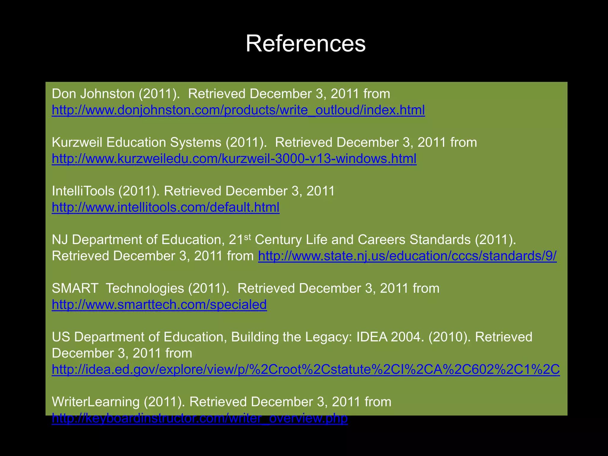 References
Don Johnston (2011). Retrieved December 3, 2011 from
http://www.donjohnston.com/products/write_outloud/index.html

Kurzweil Education Systems (2011). Retrieved December 3, 2011 from
http://www.kurzweiledu.com/kurzweil-3000-v13-windows.html

IntelliTools (2011). Retrieved December 3, 2011
http://www.intellitools.com/default.html

NJ Department of Education, 21st Century Life and Careers Standards (2011).
Retrieved December 3, 2011 from http://www.state.nj.us/education/cccs/standards/9/

SMART Technologies (2011). Retrieved December 3, 2011 from
http://www.smarttech.com/specialed

US Department of Education, Building the Legacy: IDEA 2004. (2010). Retrieved
December 3, 2011 from
http://idea.ed.gov/explore/view/p/%2Croot%2Cstatute%2CI%2CA%2C602%2C1%2C

WriterLearning (2011). Retrieved December 3, 2011 from
http://keyboardinstructor.com/writer_overview.php
 