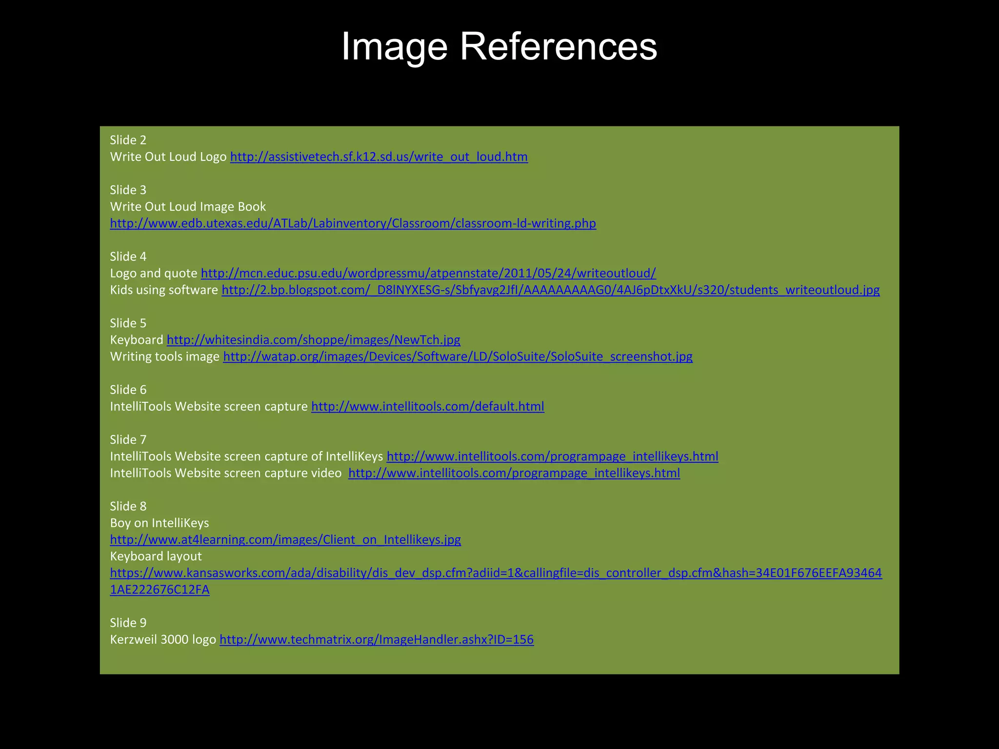 Image References

Slide 2
Write Out Loud Logo http://assistivetech.sf.k12.sd.us/write_out_loud.htm

Slide 3
Write Out Loud Image Book
http://www.edb.utexas.edu/ATLab/Labinventory/Classroom/classroom-ld-writing.php

Slide 4
Logo and quote http://mcn.educ.psu.edu/wordpressmu/atpennstate/2011/05/24/writeoutloud/
Kids using software http://2.bp.blogspot.com/_D8lNYXESG-s/Sbfyavg2JfI/AAAAAAAAAG0/4AJ6pDtxXkU/s320/students_writeoutloud.jpg

Slide 5
Keyboard http://whitesindia.com/shoppe/images/NewTch.jpg
Writing tools image http://watap.org/images/Devices/Software/LD/SoloSuite/SoloSuite_screenshot.jpg

Slide 6
IntelliTools Website screen capture http://www.intellitools.com/default.html

Slide 7
IntelliTools Website screen capture of IntelliKeys http://www.intellitools.com/programpage_intellikeys.html
IntelliTools Website screen capture video http://www.intellitools.com/programpage_intellikeys.html

Slide 8
Boy on IntelliKeys
http://www.at4learning.com/images/Client_on_Intellikeys.jpg
Keyboard layout
https://www.kansasworks.com/ada/disability/dis_dev_dsp.cfm?adiid=1&callingfile=dis_controller_dsp.cfm&hash=34E01F676EEFA93464
1AE222676C12FA

Slide 9
Kerzweil 3000 logo http://www.techmatrix.org/ImageHandler.ashx?ID=156
 