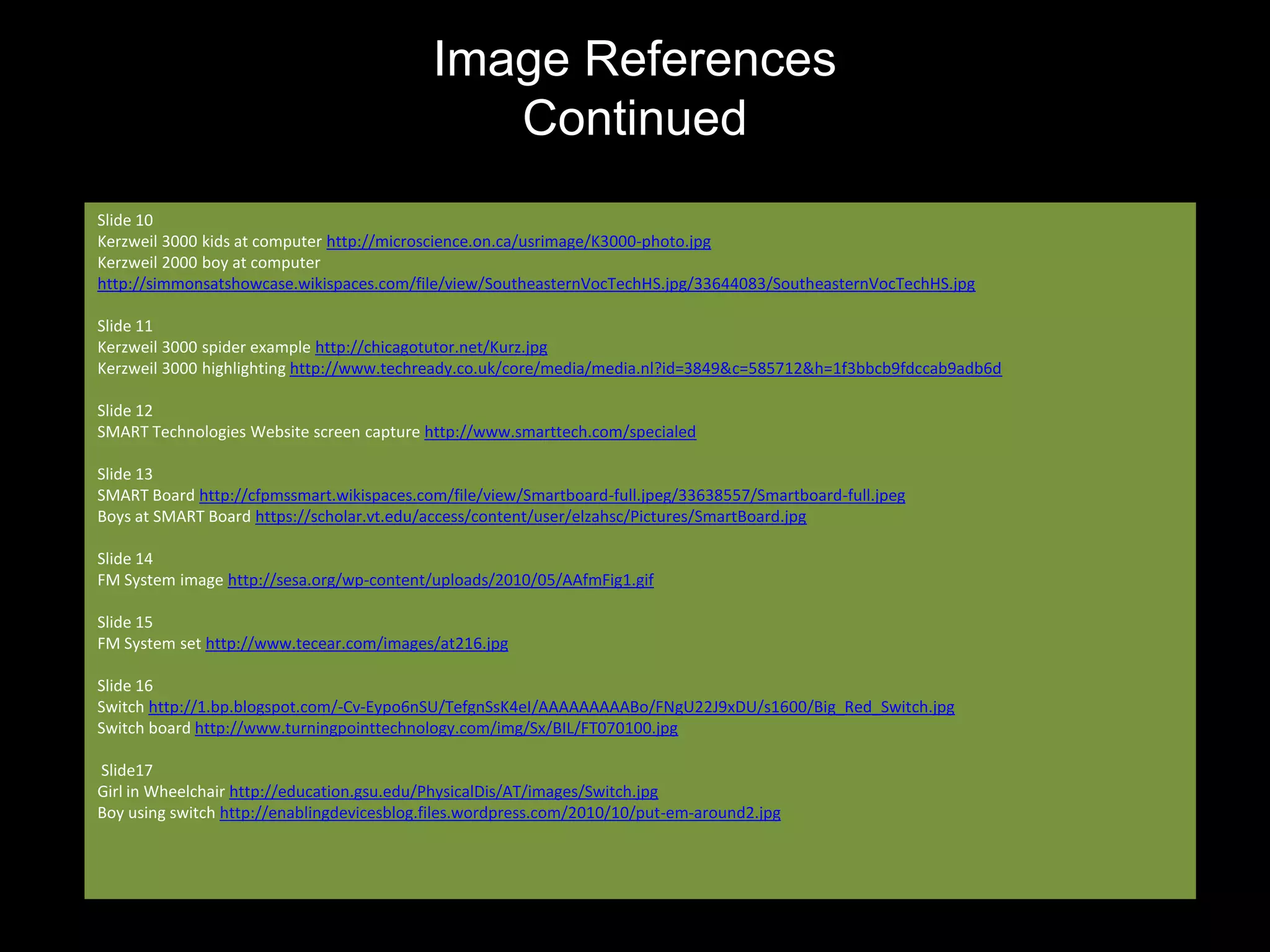 Image References
                                               Continued
Slide 10
Kerzweil 3000 kids at computer http://microscience.on.ca/usrimage/K3000-photo.jpg
Kerzweil 2000 boy at computer
http://simmonsatshowcase.wikispaces.com/file/view/SoutheasternVocTechHS.jpg/33644083/SoutheasternVocTechHS.jpg

Slide 11
Kerzweil 3000 spider example http://chicagotutor.net/Kurz.jpg
Kerzweil 3000 highlighting http://www.techready.co.uk/core/media/media.nl?id=3849&c=585712&h=1f3bbcb9fdccab9adb6d

Slide 12
SMART Technologies Website screen capture http://www.smarttech.com/specialed

Slide 13
SMART Board http://cfpmssmart.wikispaces.com/file/view/Smartboard-full.jpeg/33638557/Smartboard-full.jpeg
Boys at SMART Board https://scholar.vt.edu/access/content/user/elzahsc/Pictures/SmartBoard.jpg

Slide 14
FM System image http://sesa.org/wp-content/uploads/2010/05/AAfmFig1.gif

Slide 15
FM System set http://www.tecear.com/images/at216.jpg

Slide 16
Switch http://1.bp.blogspot.com/-Cv-Eypo6nSU/TefgnSsK4eI/AAAAAAAAABo/FNgU22J9xDU/s1600/Big_Red_Switch.jpg
Switch board http://www.turningpointtechnology.com/img/Sx/BIL/FT070100.jpg

Slide17
Girl in Wheelchair http://education.gsu.edu/PhysicalDis/AT/images/Switch.jpg
Boy using switch http://enablingdevicesblog.files.wordpress.com/2010/10/put-em-around2.jpg
 