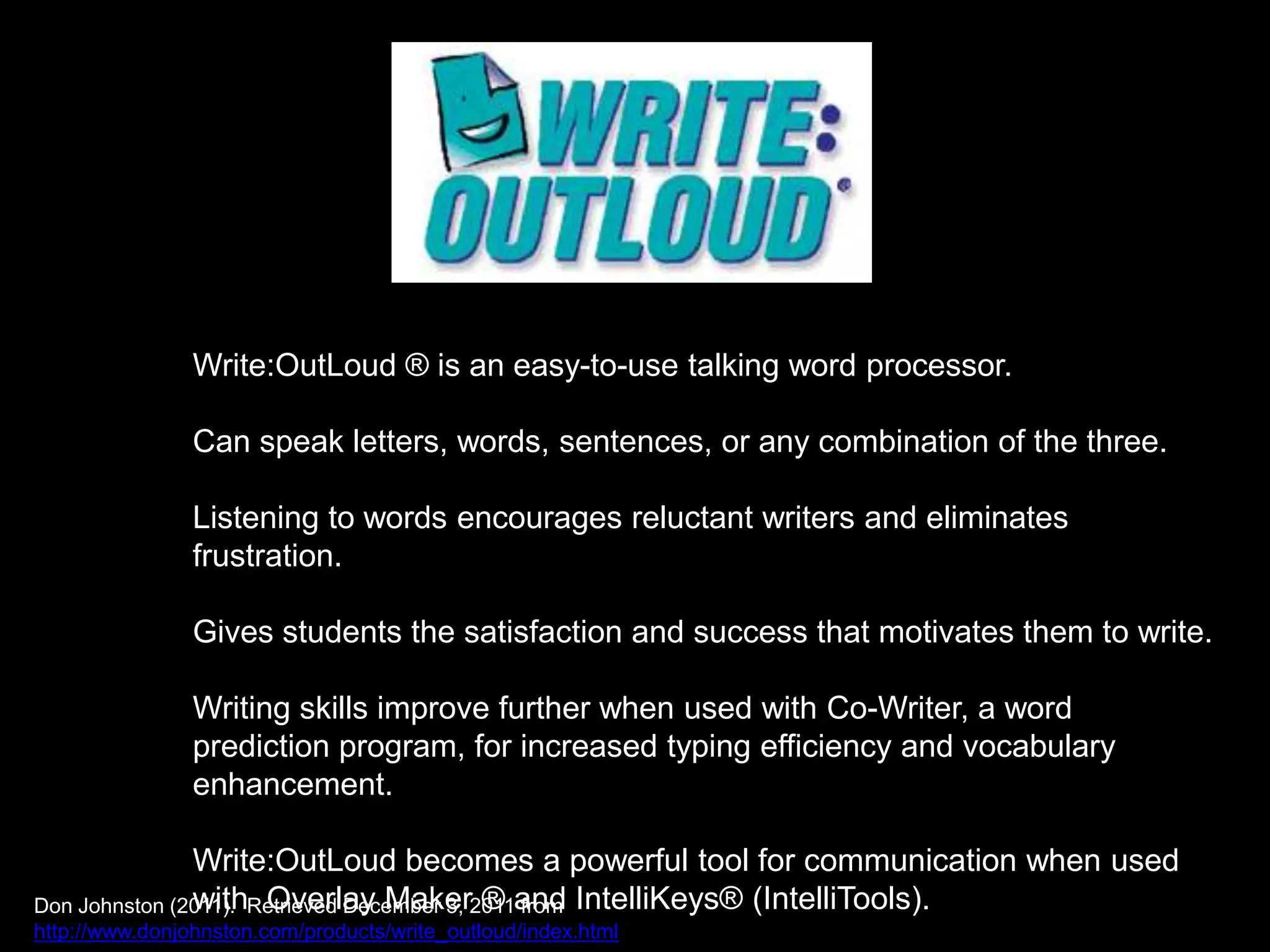 Write:OutLoud ® is an easy-to-use talking word processor.

                Can speak letters, words, sentences, or any combination of the three.

                Listening to words encourages reluctant writers and eliminates
                frustration.

                Gives students the satisfaction and success that motivates them to write.

                Writing skills improve further when used with Co-Writer, a word
                prediction program, for increased typing efficiency and vocabulary
                enhancement.

               Write:OutLoud becomes a powerful tool for communication when used
Don Johnston (2011). Retrieved December 3, 2011and IntelliKeys® (IntelliTools).
               with Overlay Maker ® from
http://www.donjohnston.com/products/write_outloud/index.html
 
