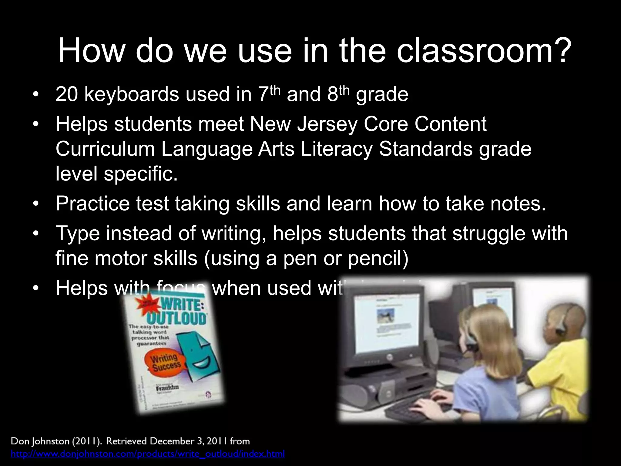 How do we use in the classroom?
• 20 keyboards used in 7th and 8th grade
• Helps students meet New Jersey Core Content
  Curriculum Language Arts Literacy Standards grade
  level specific.
• Practice test taking skills and learn how to take notes.
• Type instead of writing, helps students that struggle with
  fine motor skills (using a pen or pencil)
• Helps with focus when used with headphones
 