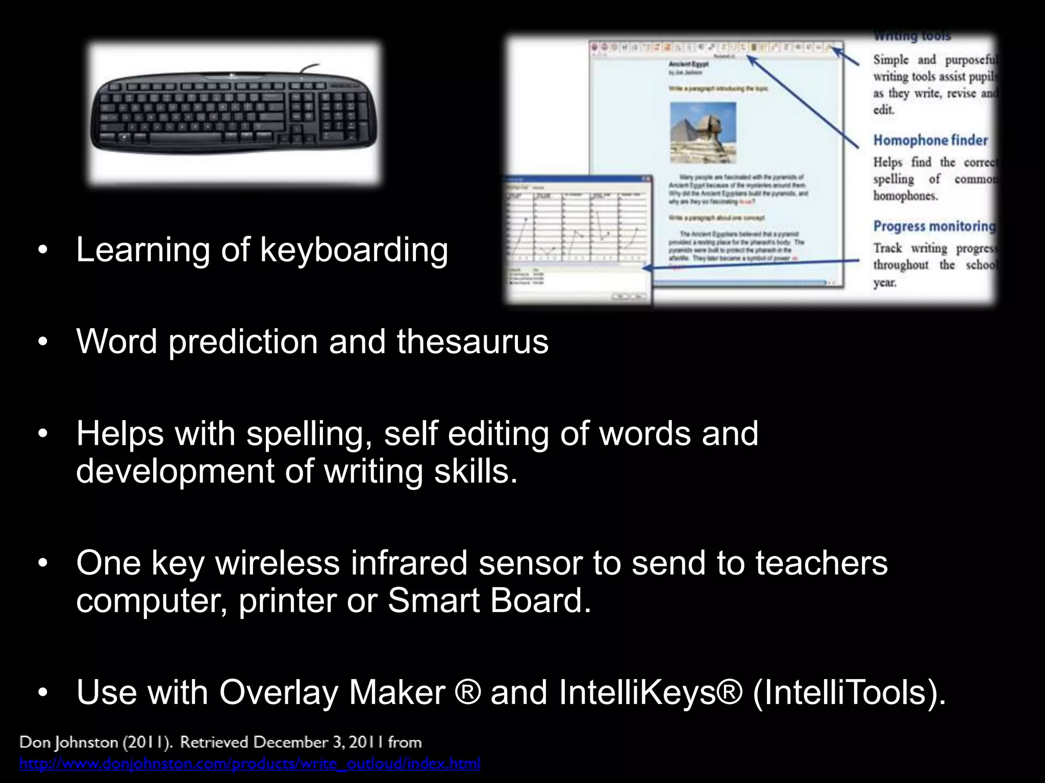 • Learning of keyboarding

• Word prediction and thesaurus

• Helps with spelling, self editing of words and
  development of writing skills.

• One key wireless infrared sensor to send to teachers
  computer, printer or Smart Board.

• Use with Overlay Maker ® and IntelliKeys® (IntelliTools).
 