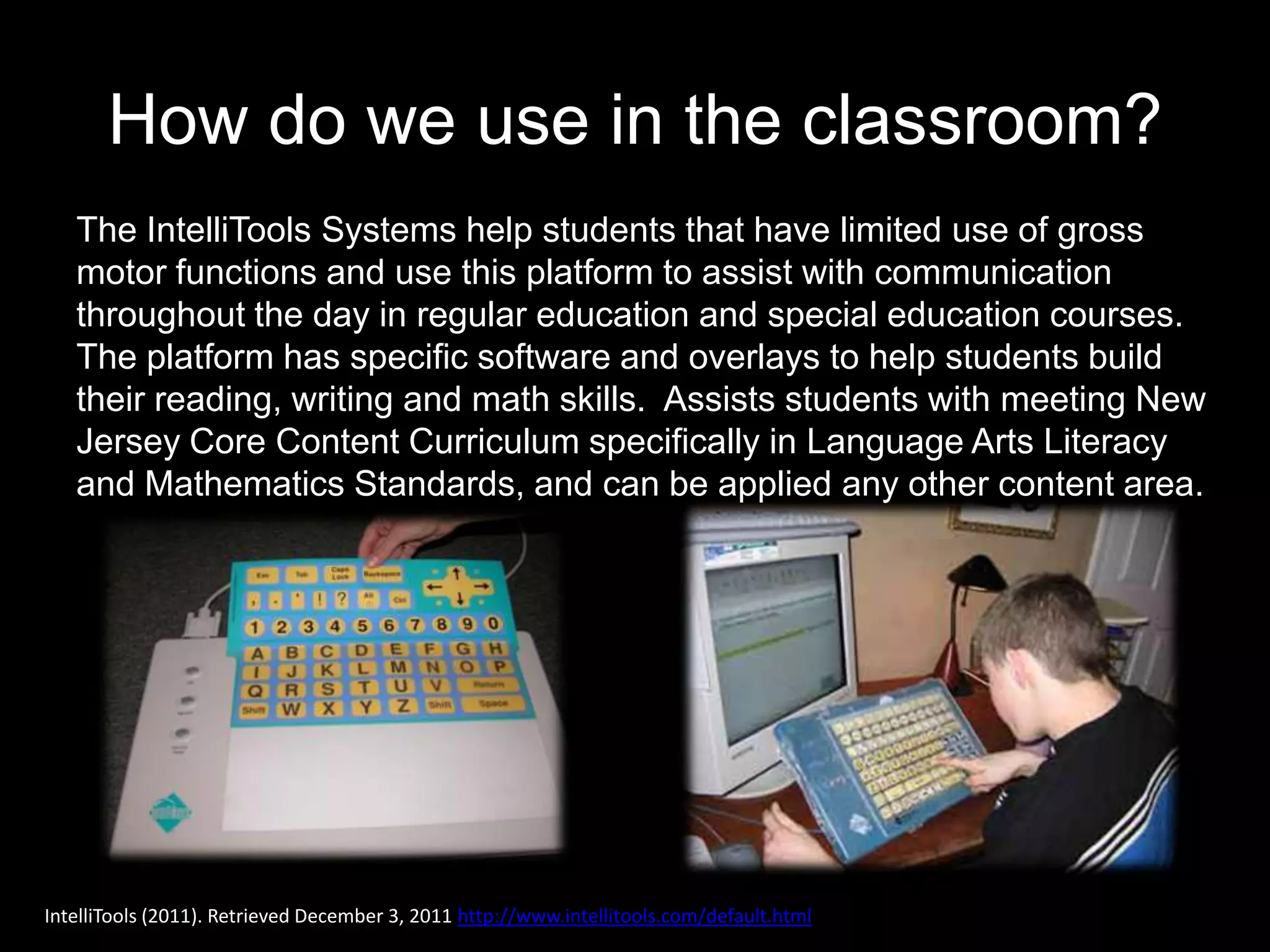 How do we use in the classroom?
   The IntelliTools Systems help students that have limited use of gross
   motor functions and use this platform to assist with communication
   throughout the day in regular education and special education courses.
   The platform has specific software and overlays to help students build
   their reading, writing and math skills. Assists students with meeting New
   Jersey Core Content Curriculum specifically in Language Arts Literacy
   and Mathematics Standards, and can be applied any other content area.




IntelliTools (2011). Retrieved December 3, 2011 http://www.intellitools.com/default.html
 