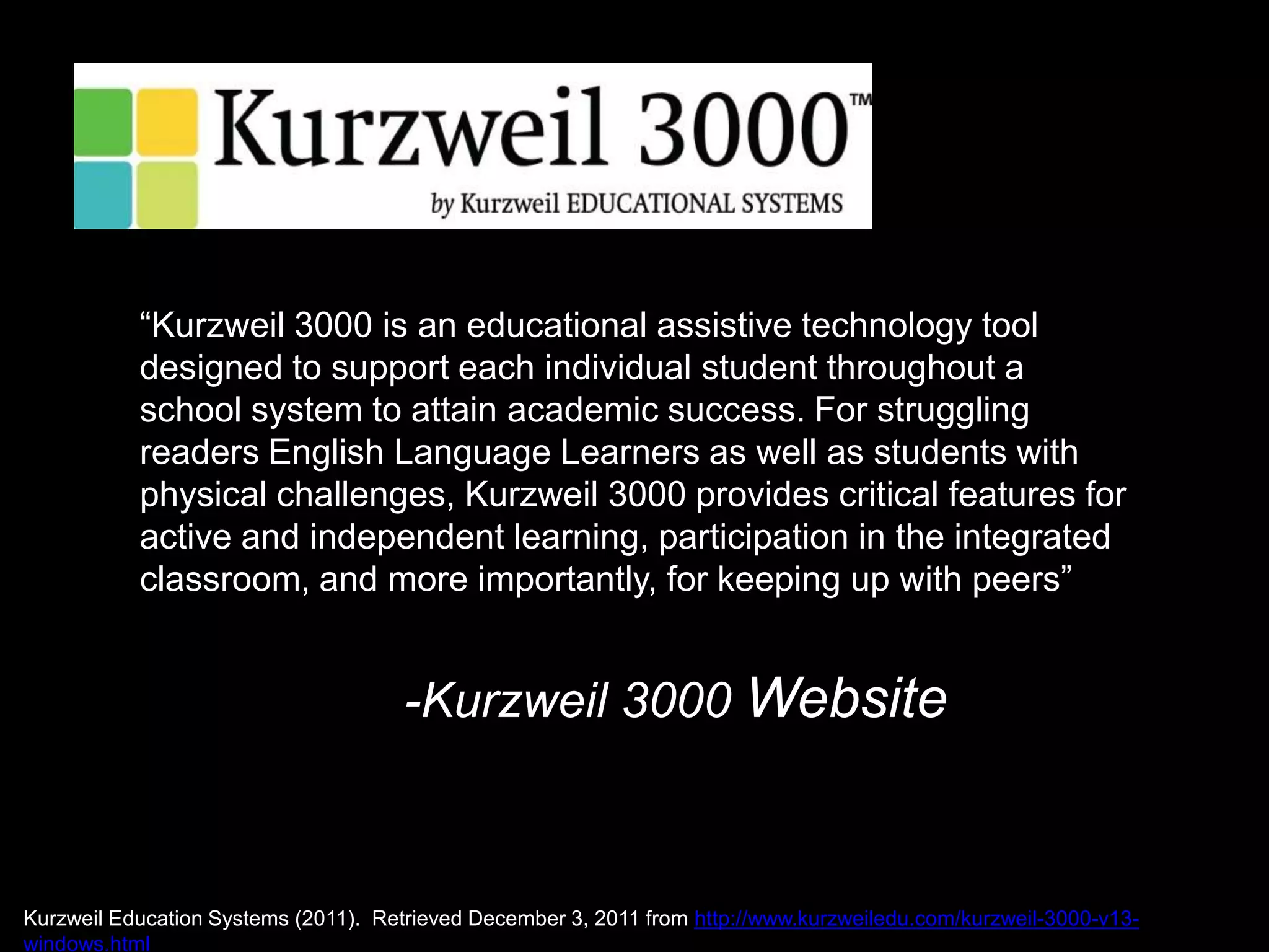 “Kurzweil 3000 is an educational assistive technology tool
           designed to support each individual student throughout a
           school system to attain academic success. For struggling
           readers English Language Learners as well as students with
           physical challenges, Kurzweil 3000 provides critical features for
           active and independent learning, participation in the integrated
           classroom, and more importantly, for keeping up with peers”


                                      -Kurzweil 3000 Website



Kurzweil Education Systems (2011). Retrieved December 3, 2011 from http://www.kurzweiledu.com/kurzweil-3000-v13-
windows.html
 