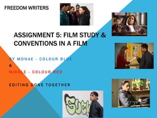 FREEDOM WRITERS




     ASSIGNMENT 5: FILM STUDY &
     CONVENTIONS IN A FILM

 BY MONAE - COLOUR BLUE
 &
 NICOLE - COLOUR RED


 EDITING DONE TOGETHER
 