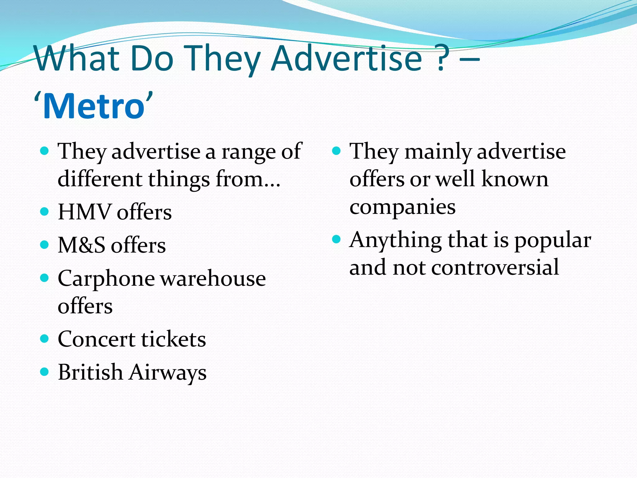 What Do They Advertise ? –
‘Metro’
 They advertise a range of     They mainly advertise
    different things from...     offers or well known
   HMV offers                   companies
   M&S offers                  Anything that is popular
   Carphone warehouse           and not controversial
    offers
   Concert tickets
   British Airways
 