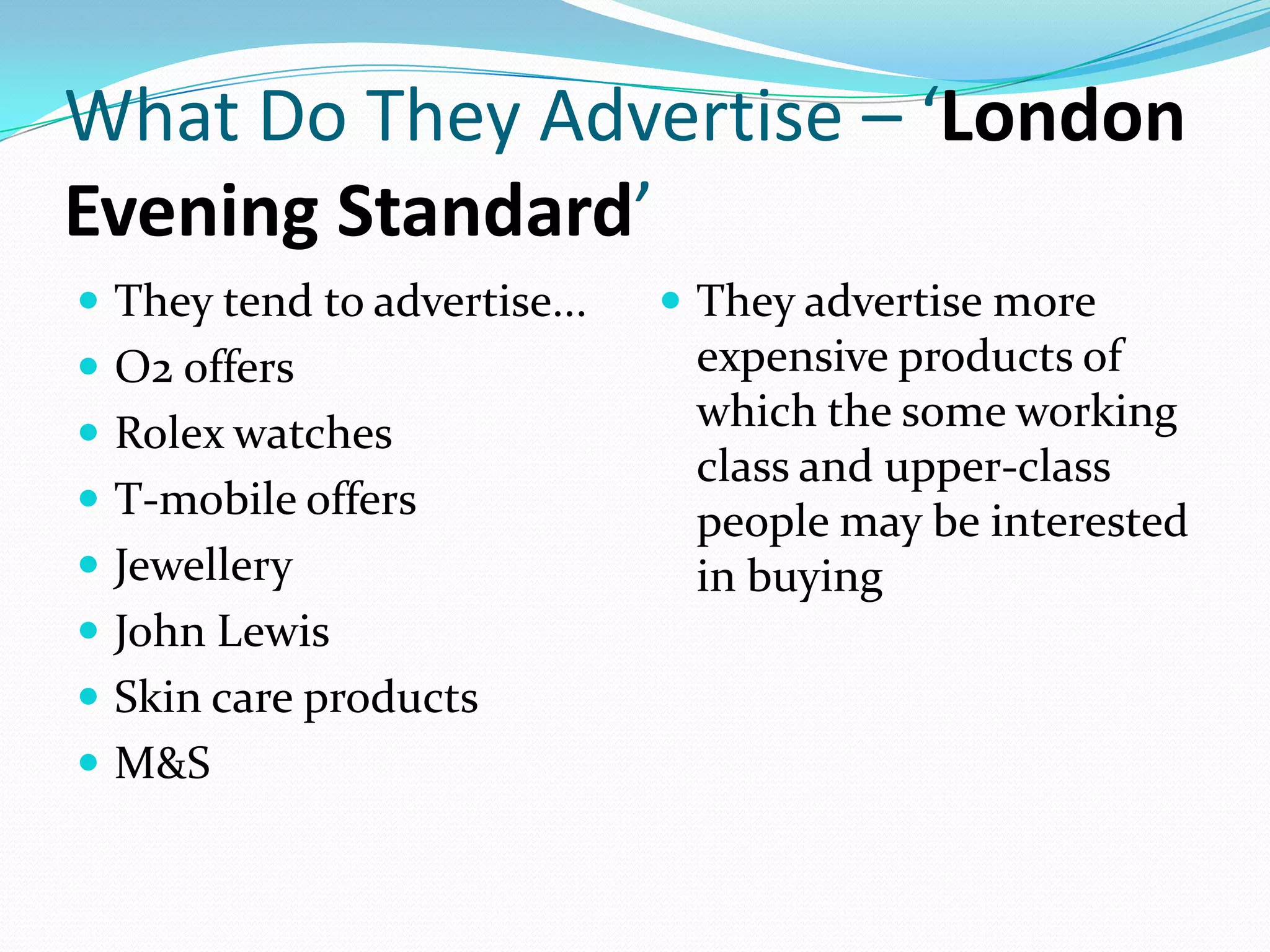 What Do They Advertise – ‘London
Evening Standard’
 They tend to advertise...    They advertise more
 O2 offers                    expensive products of
 Rolex watches
                               which the some working
                               class and upper-class
 T-mobile offers
                               people may be interested
 Jewellery                    in buying
 John Lewis
 Skin care products
 M&S
 