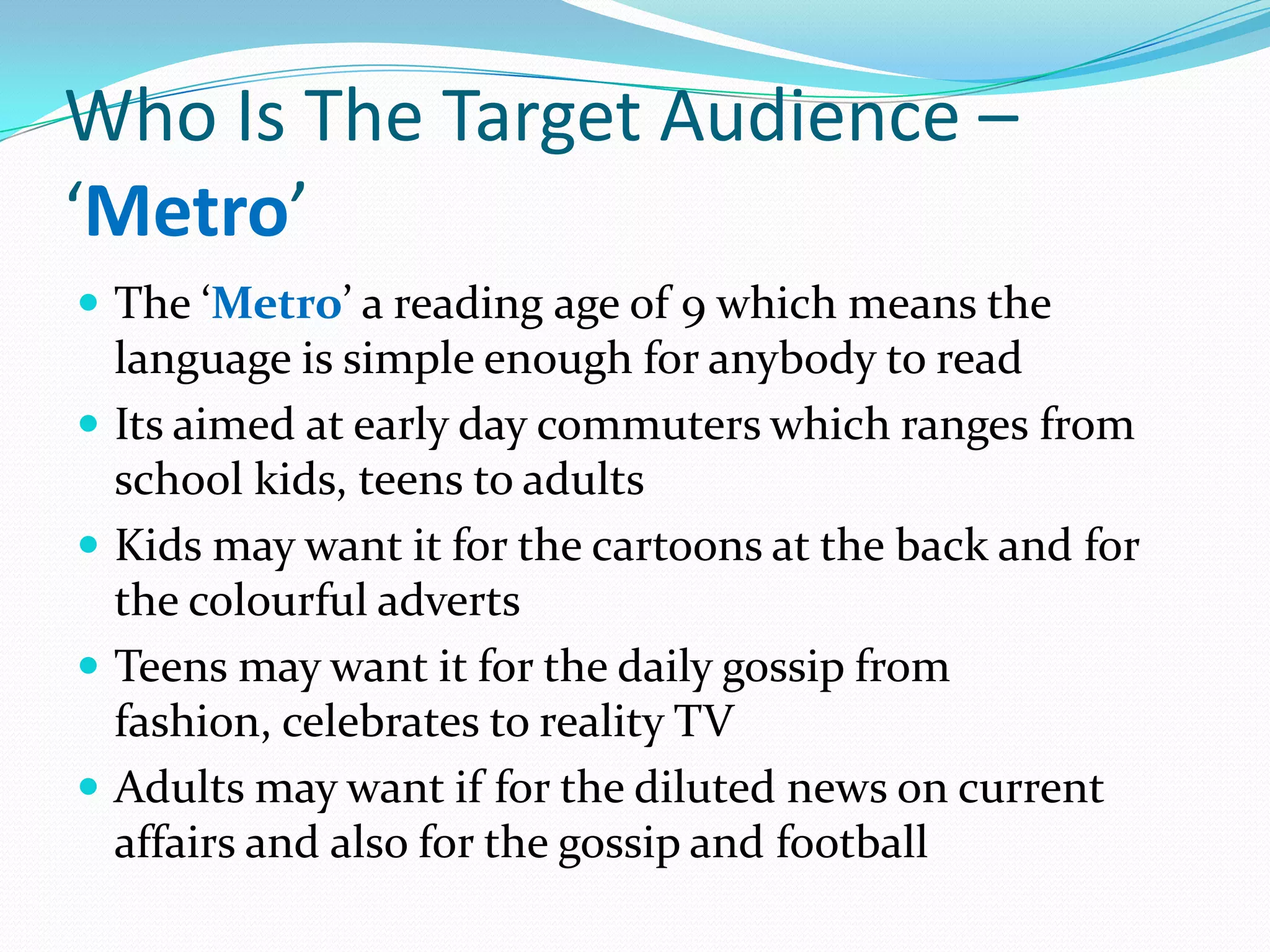 Who Is The Target Audience –
‘Metro’
 The ‘Metro’ a reading age of 9 which means the
    language is simple enough for anybody to read
   Its aimed at early day commuters which ranges from
    school kids, teens to adults
   Kids may want it for the cartoons at the back and for
    the colourful adverts
   Teens may want it for the daily gossip from
    fashion, celebrates to reality TV
   Adults may want if for the diluted news on current
    affairs and also for the gossip and football
 