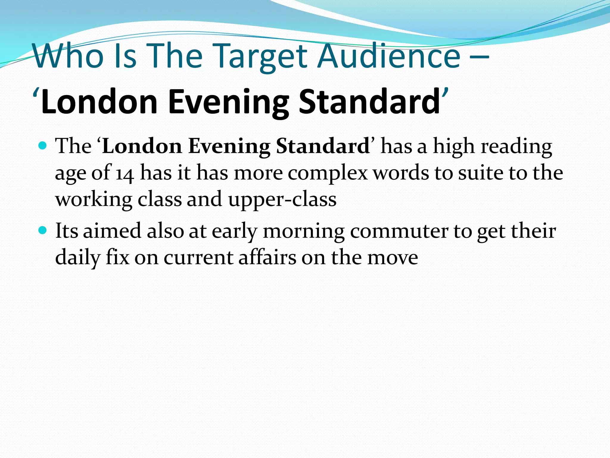 Who Is The Target Audience –
‘London Evening Standard’
 The ‘London Evening Standard’ has a high reading
  age of 14 has it has more complex words to suite to the
  working class and upper-class
 Its aimed also at early morning commuter to get their
  daily fix on current affairs on the move
 