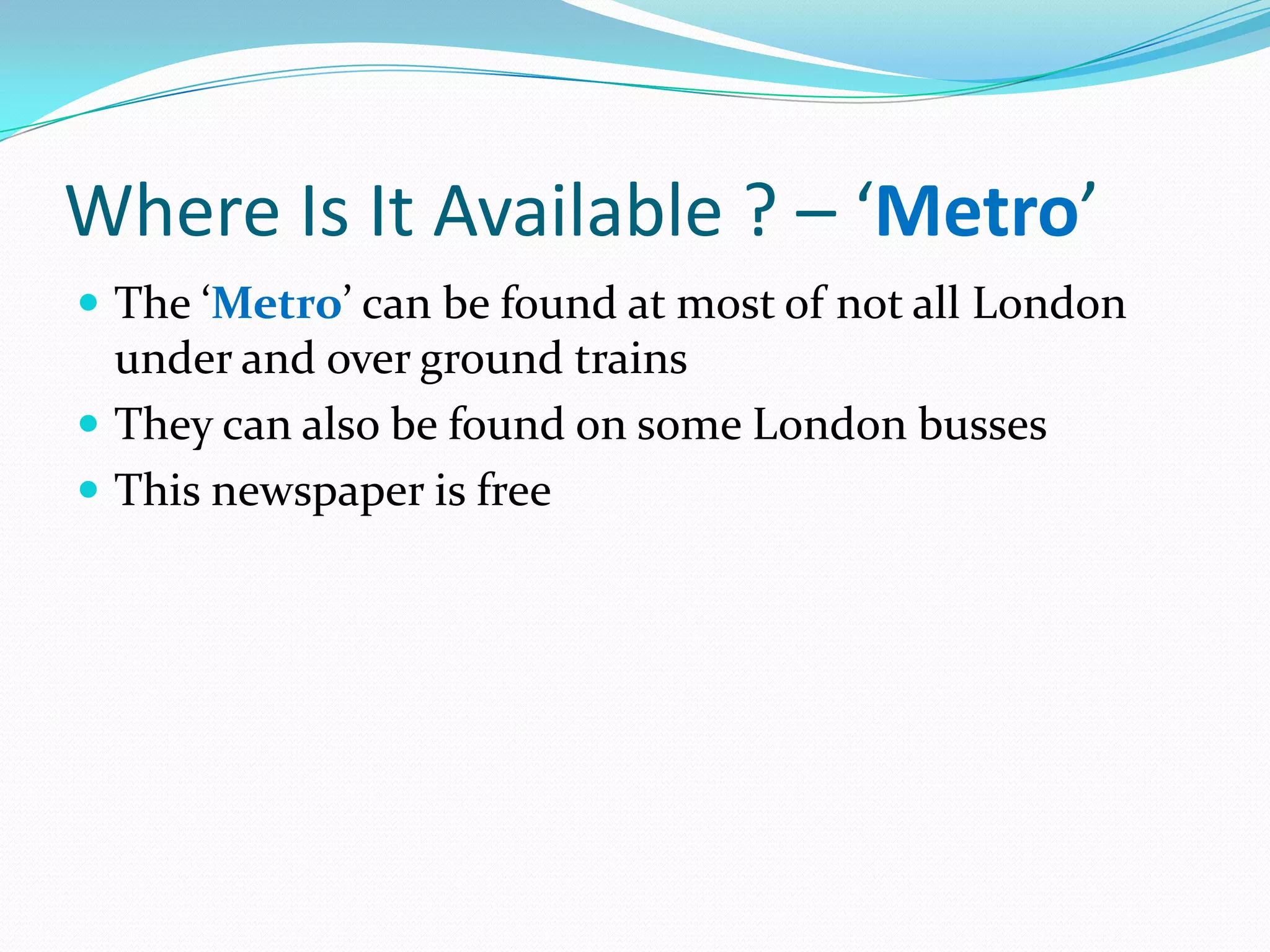Where Is It Available ? – ‘Metro’
 The ‘Metro’ can be found at most of not all London
  under and over ground trains
 They can also be found on some London busses
 This newspaper is free
 