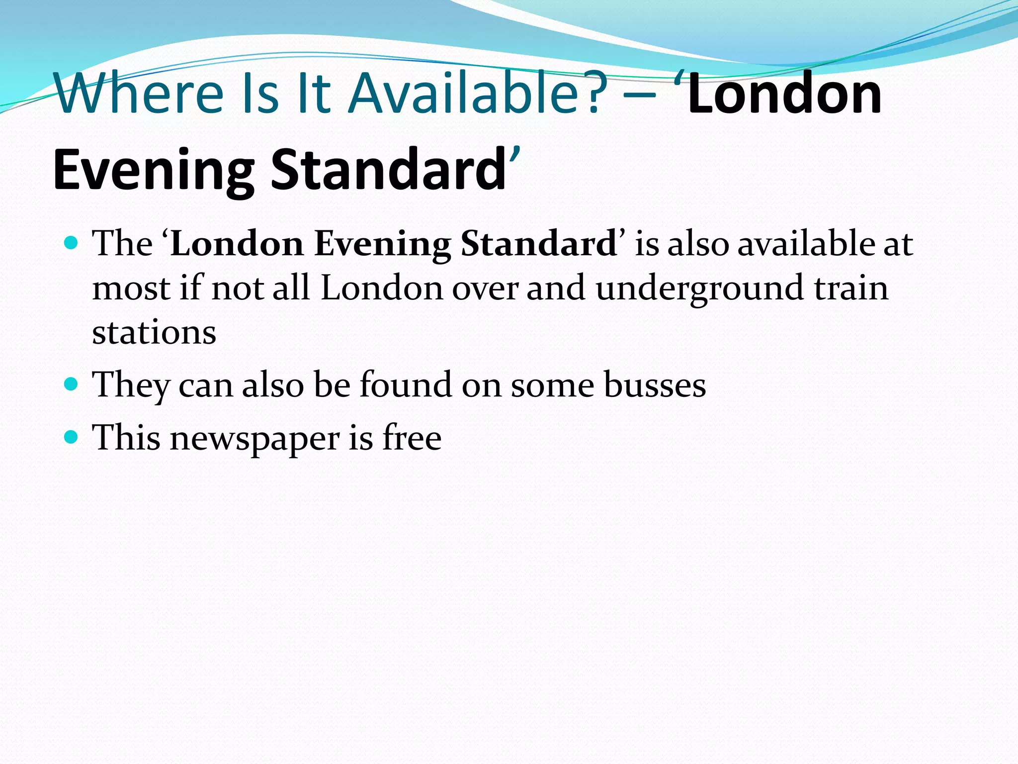Where Is It Available? – ‘London
Evening Standard’
 The ‘London Evening Standard’ is also available at
  most if not all London over and underground train
  stations
 They can also be found on some busses
 This newspaper is free
 