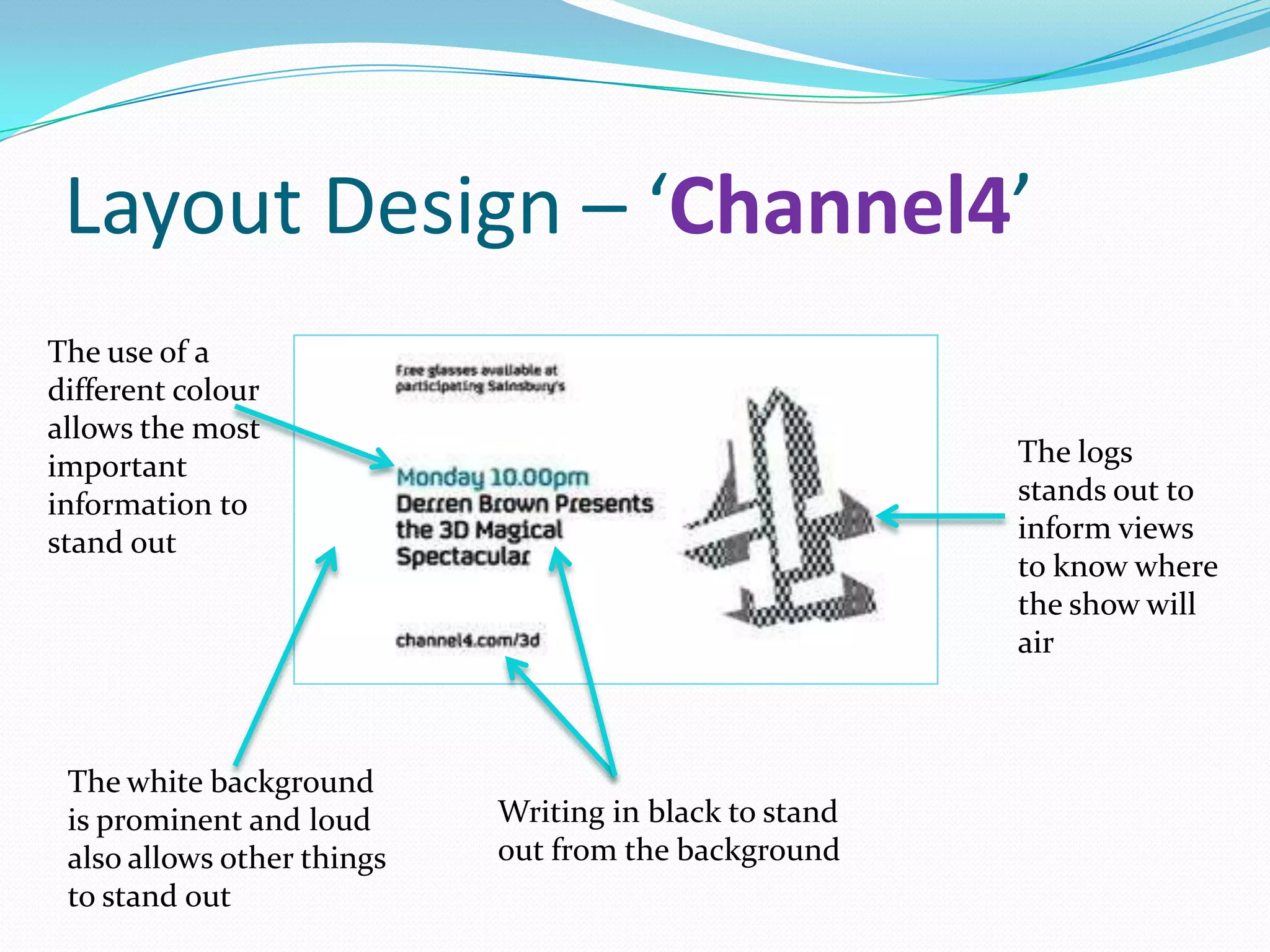 Layout Design – ‘Channel4’
The use of a
different colour
allows the most
important                                               The logs
information to                                          stands out to
stand out                                               inform views
                                                        to know where
                                                        the show will
                                                        air



 The white background
 is prominent and loud      Writing in black to stand
 also allows other things   out from the background
 to stand out
 