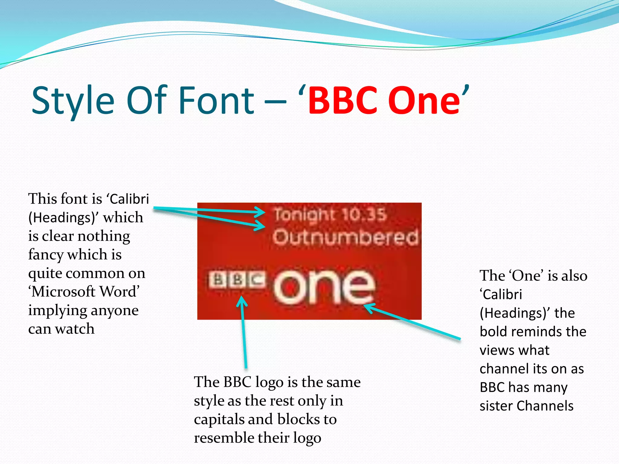 Style Of Font – ‘BBC One’

This font is ‘Calibri
(Headings)’ which
is clear nothing
fancy which is
quite common on                                     The ‘One’ is also
‘Microsoft Word’                                    ‘Calibri
implying anyone                                     (Headings)’ the
can watch                                           bold reminds the
                                                    views what
                                                    channel its on as
                        The BBC logo is the same    BBC has many
                        style as the rest only in   sister Channels
                        capitals and blocks to
                        resemble their logo
 